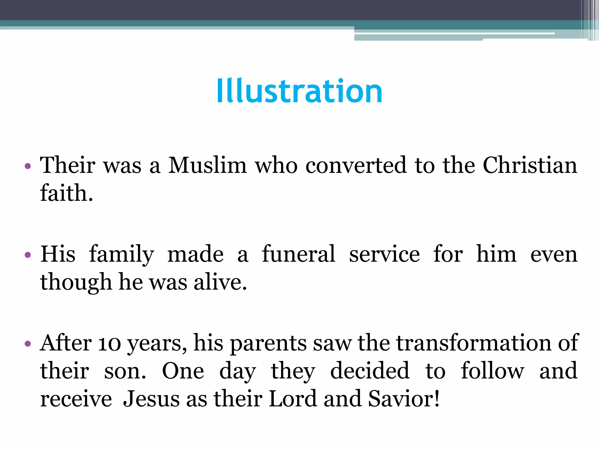 Illustration
• Their was a Muslim who converted to the Christian
faith.
• His family made a funeral service for him even
though he was alive.
• After 10 years, his parents saw the transformation of
their son. One day they decided to follow and
receive Jesus as their Lord and Savior!
 