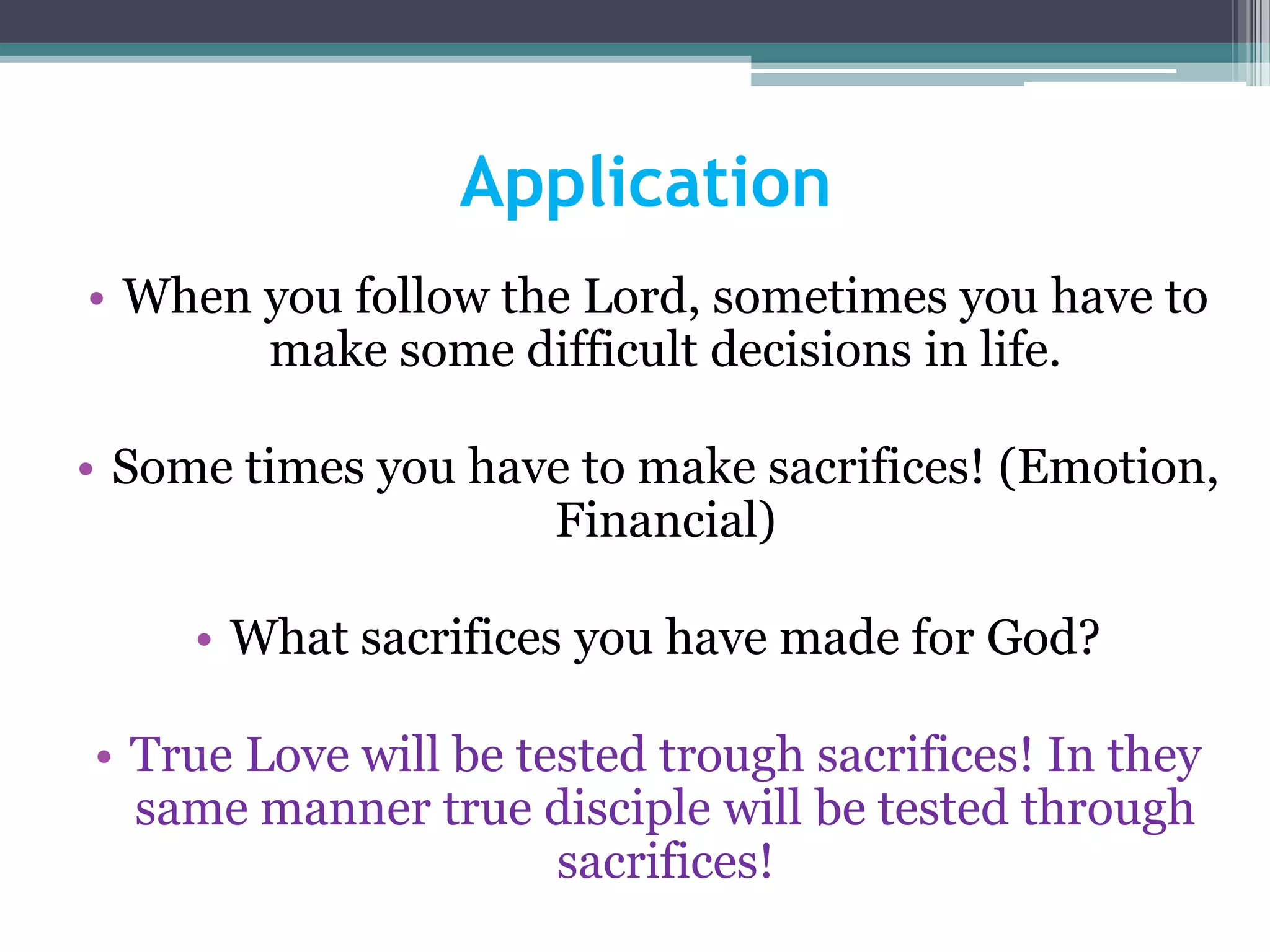 Application
• When you follow the Lord, sometimes you have to
make some difficult decisions in life.
• Some times you have to make sacrifices! (Emotion,
Financial)
• What sacrifices you have made for God?
• True Love will be tested trough sacrifices! In they
same manner true disciple will be tested through
sacrifices!
 
