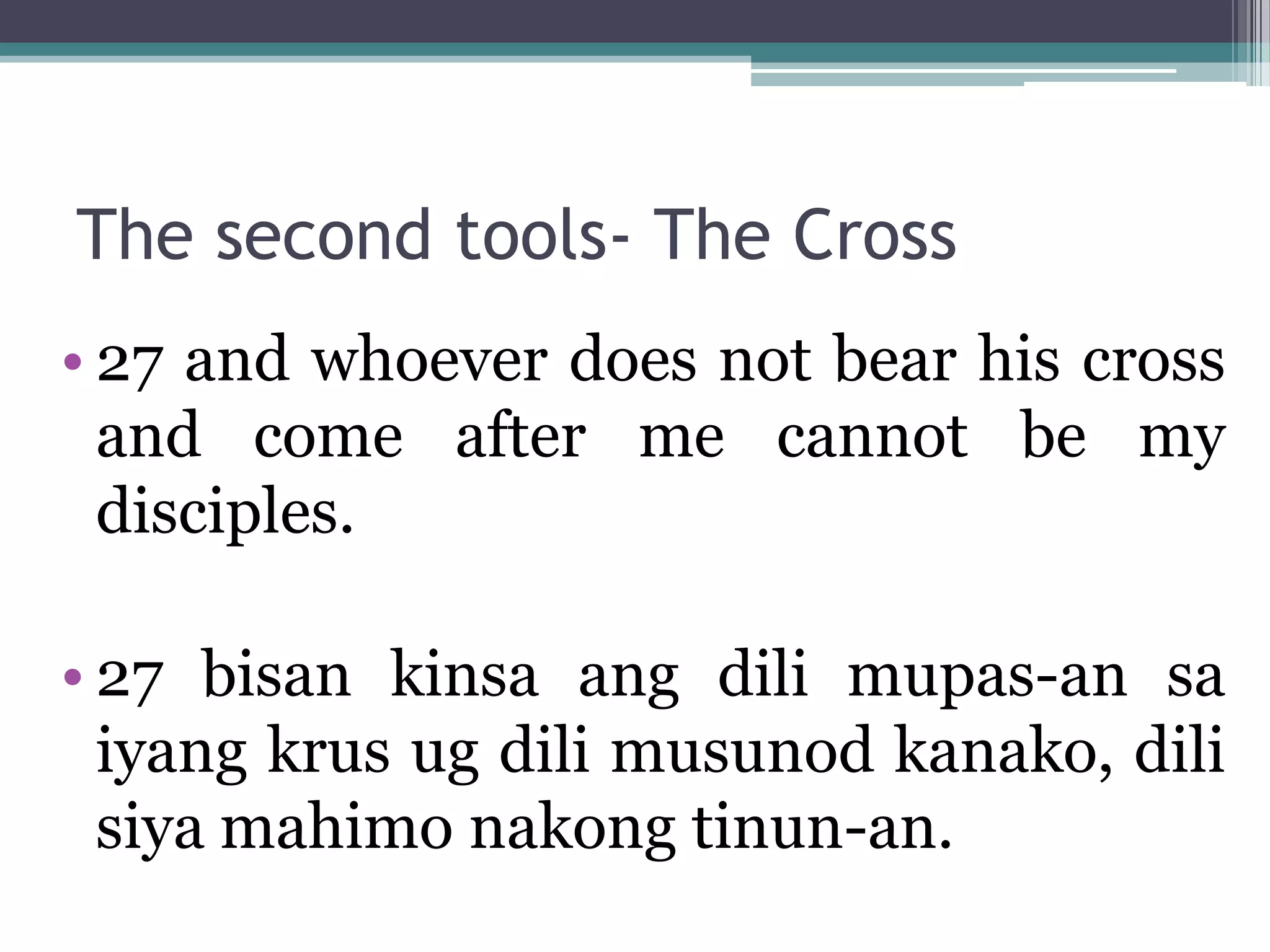 The second tools- The Cross
• 27 and whoever does not bear his cross
and come after me cannot be my
disciples.
• 27 bisan kinsa ang dili mupas-an sa
iyang krus ug dili musunod kanako, dili
siya mahimo nakong tinun-an.
 