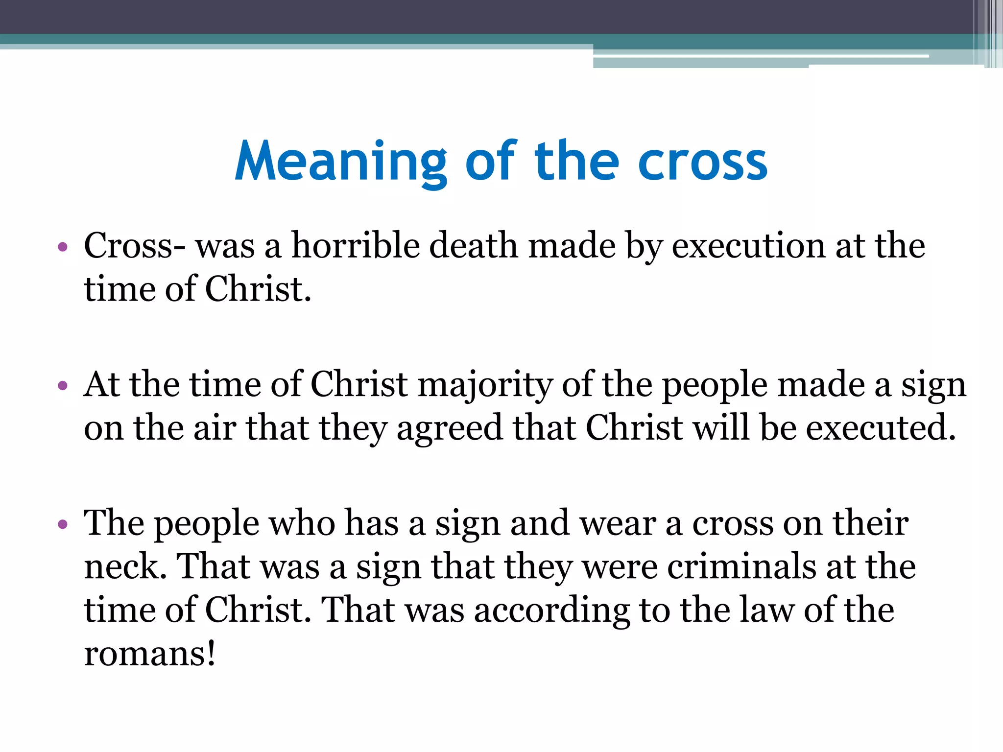 Meaning of the cross
• Cross- was a horrible death made by execution at the
time of Christ.
• At the time of Christ majority of the people made a sign
on the air that they agreed that Christ will be executed.
• The people who has a sign and wear a cross on their
neck. That was a sign that they were criminals at the
time of Christ. That was according to the law of the
romans!
 
