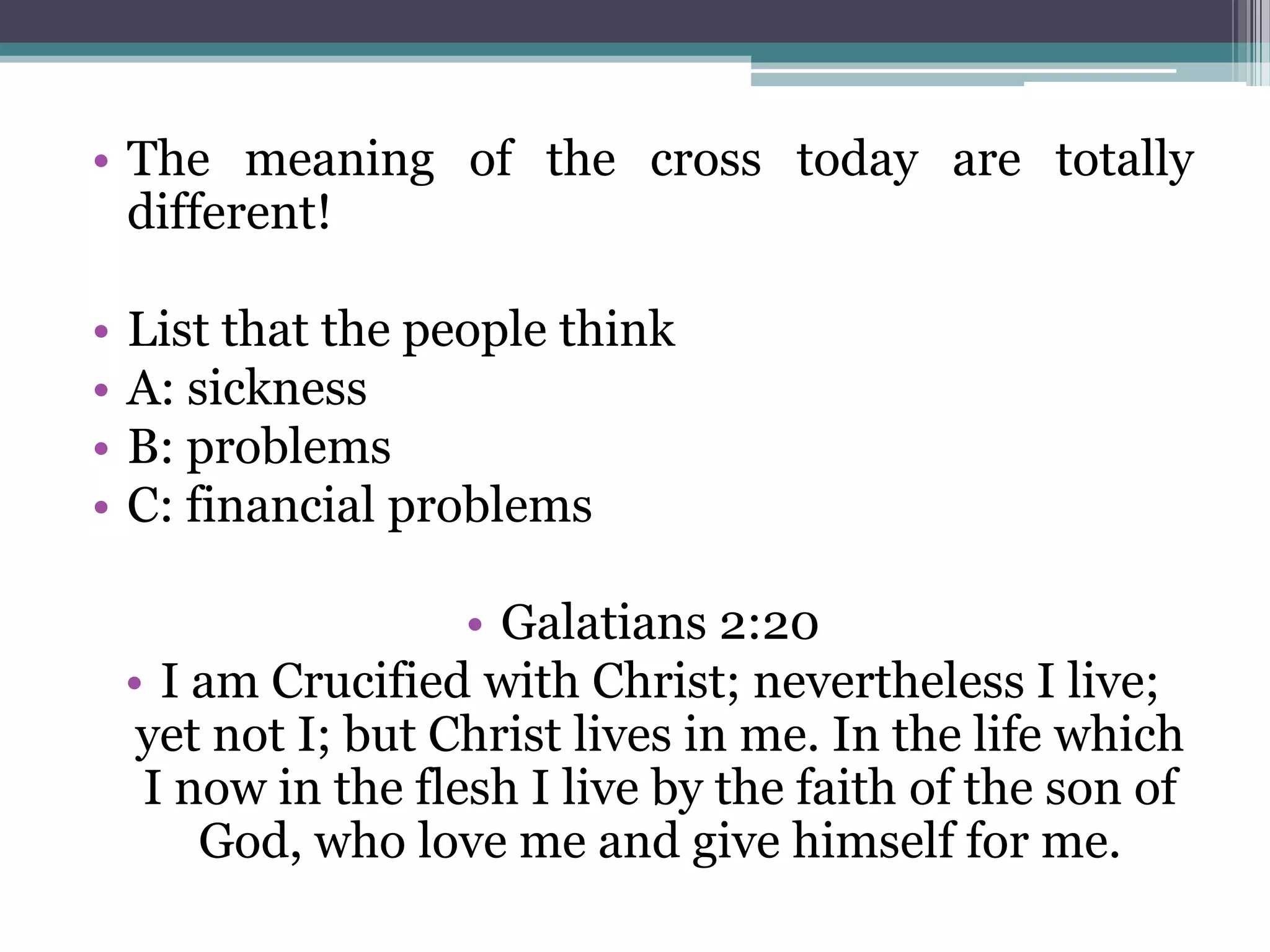 • The meaning of the cross today are totally
different!
• List that the people think
• A: sickness
• B: problems
• C: financial problems
• Galatians 2:20
• I am Crucified with Christ; nevertheless I live;
yet not I; but Christ lives in me. In the life which
I now in the flesh I live by the faith of the son of
God, who love me and give himself for me.
 