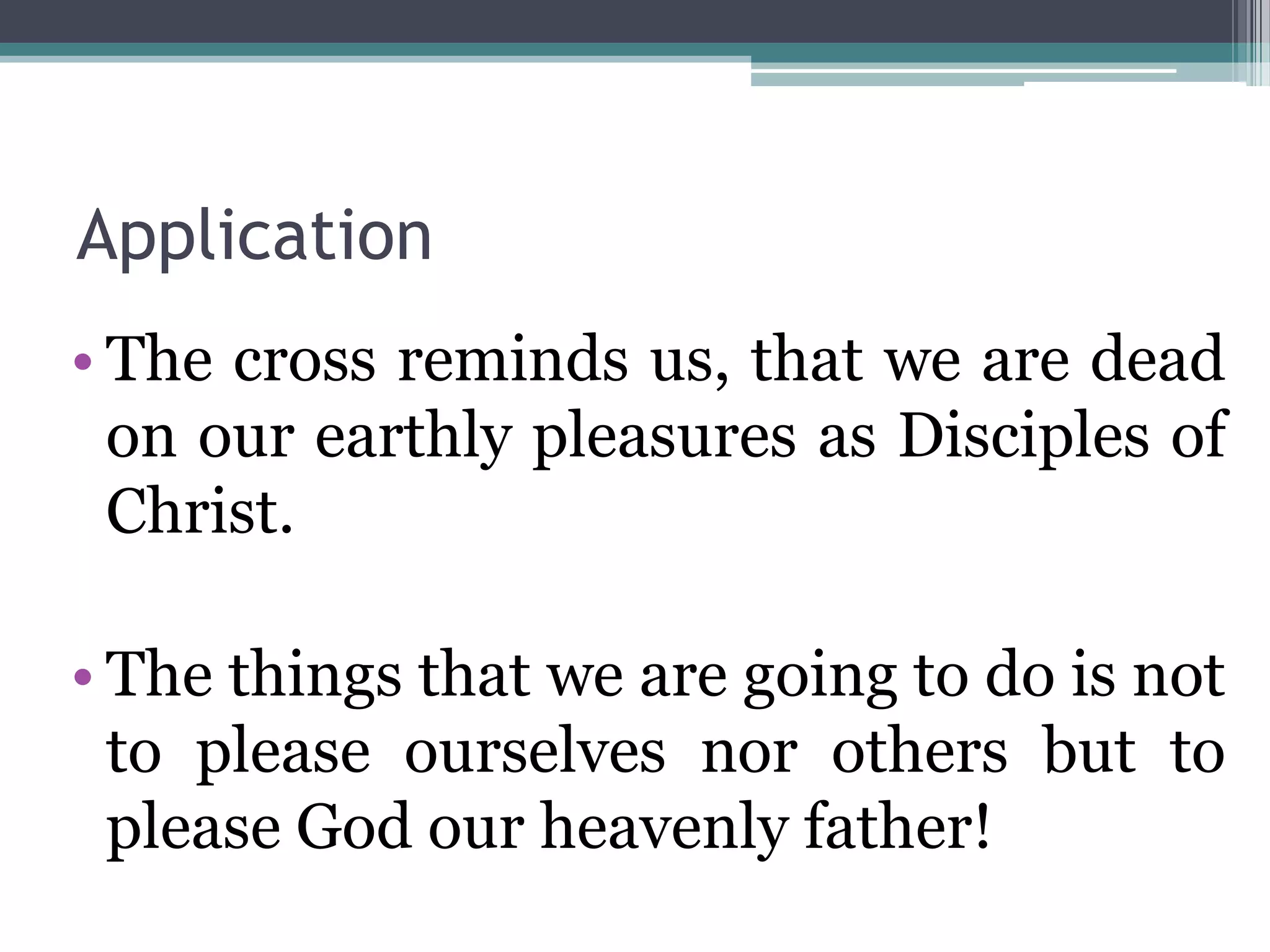 Application
• The cross reminds us, that we are dead
on our earthly pleasures as Disciples of
Christ.
• The things that we are going to do is not
to please ourselves nor others but to
please God our heavenly father!
 