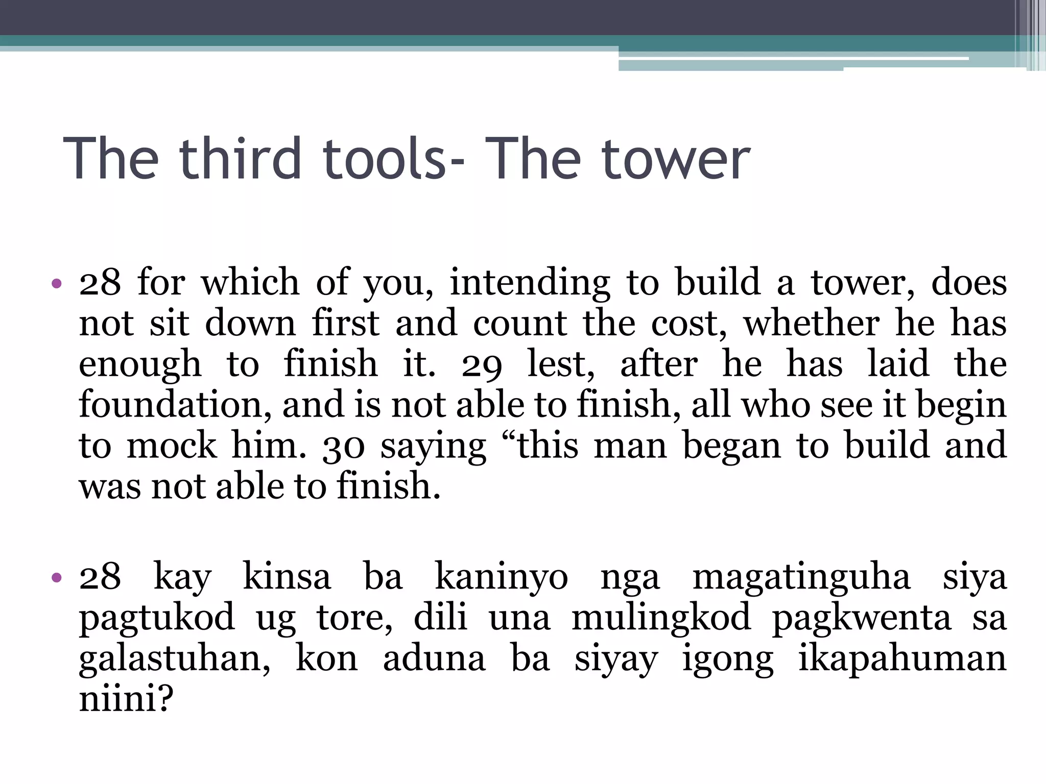 The third tools- The tower
• 28 for which of you, intending to build a tower, does
not sit down first and count the cost, whether he has
enough to finish it. 29 lest, after he has laid the
foundation, and is not able to finish, all who see it begin
to mock him. 30 saying “this man began to build and
was not able to finish.
• 28 kay kinsa ba kaninyo nga magatinguha siya
pagtukod ug tore, dili una mulingkod pagkwenta sa
galastuhan, kon aduna ba siyay igong ikapahuman
niini?
 