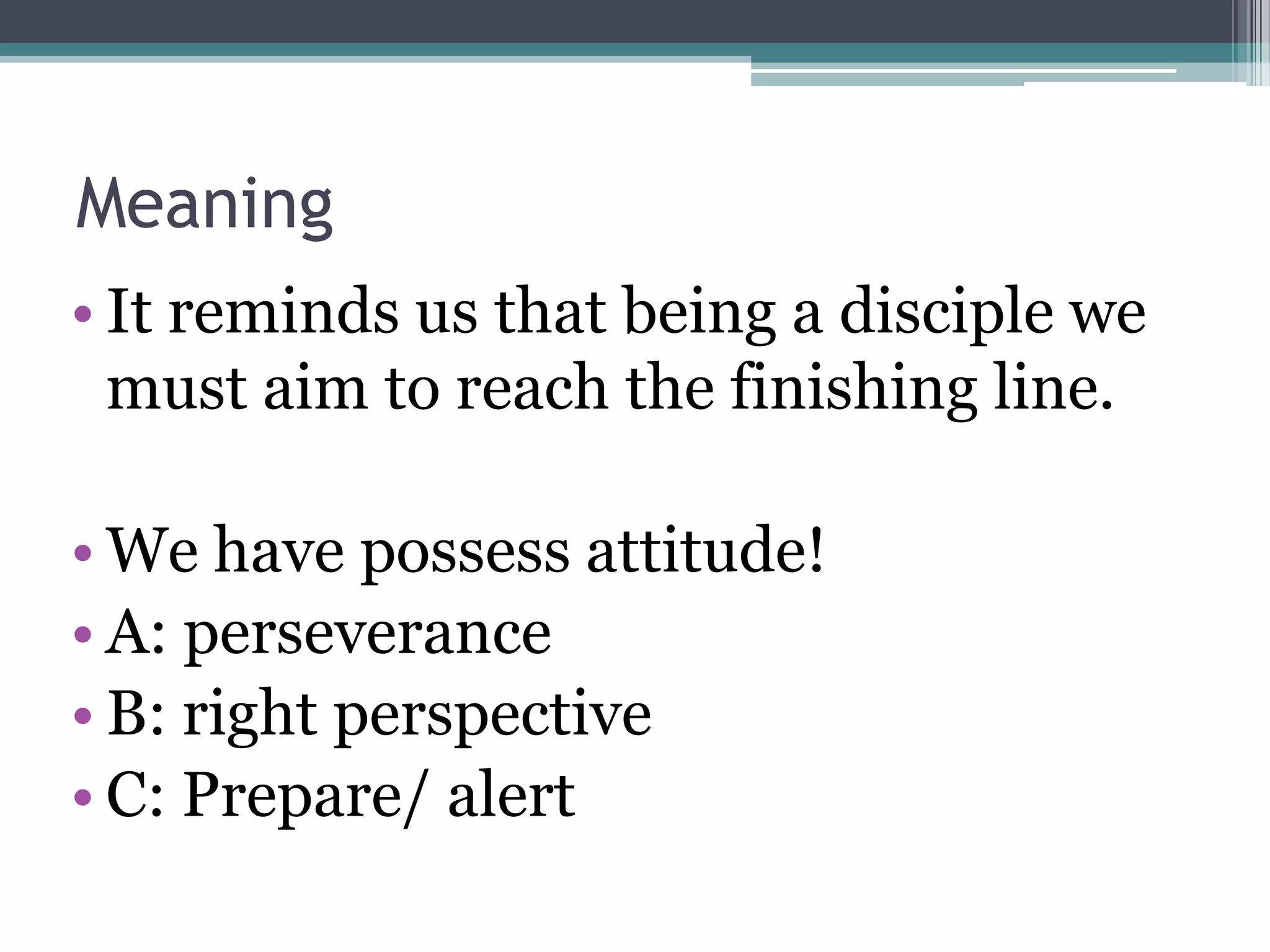 Meaning
• It reminds us that being a disciple we
must aim to reach the finishing line.
• We have possess attitude!
• A: perseverance
• B: right perspective
• C: Prepare/ alert
 