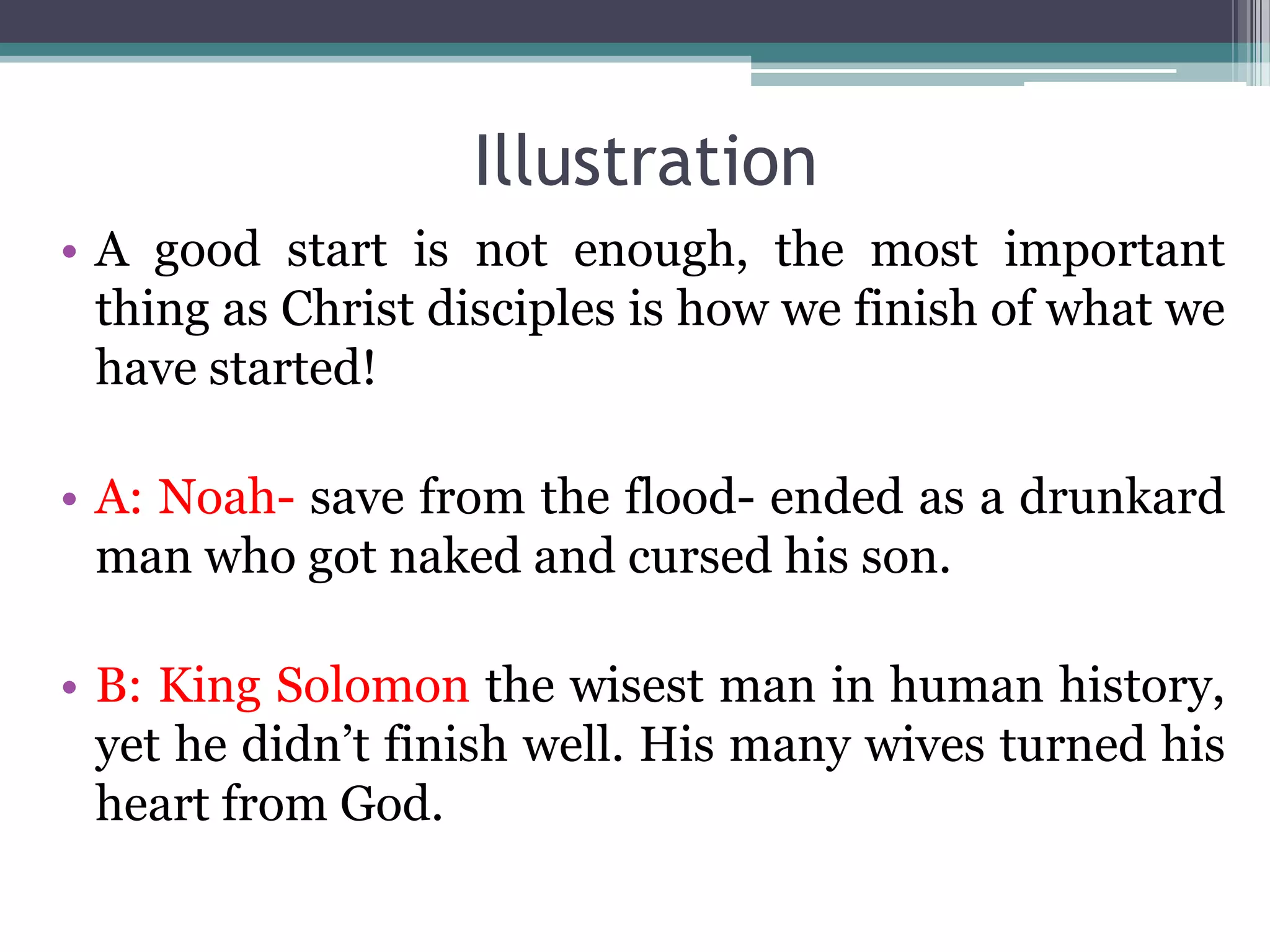 Illustration
• A good start is not enough, the most important
thing as Christ disciples is how we finish of what we
have started!
• A: Noah- save from the flood- ended as a drunkard
man who got naked and cursed his son.
• B: King Solomon the wisest man in human history,
yet he didn’t finish well. His many wives turned his
heart from God.
 