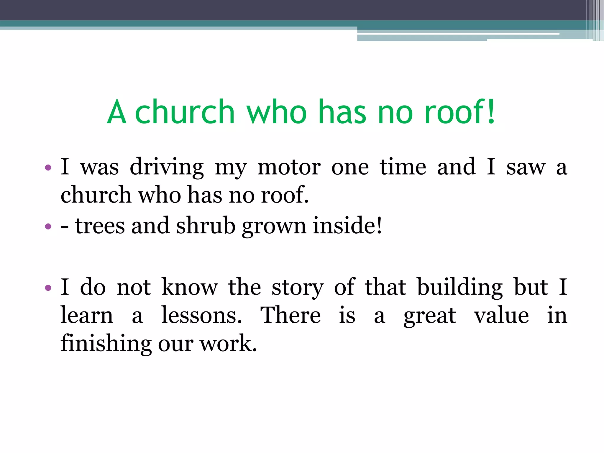 A church who has no roof!
• I was driving my motor one time and I saw a
church who has no roof.
• - trees and shrub grown inside!
• I do not know the story of that building but I
learn a lessons. There is a great value in
finishing our work.
 