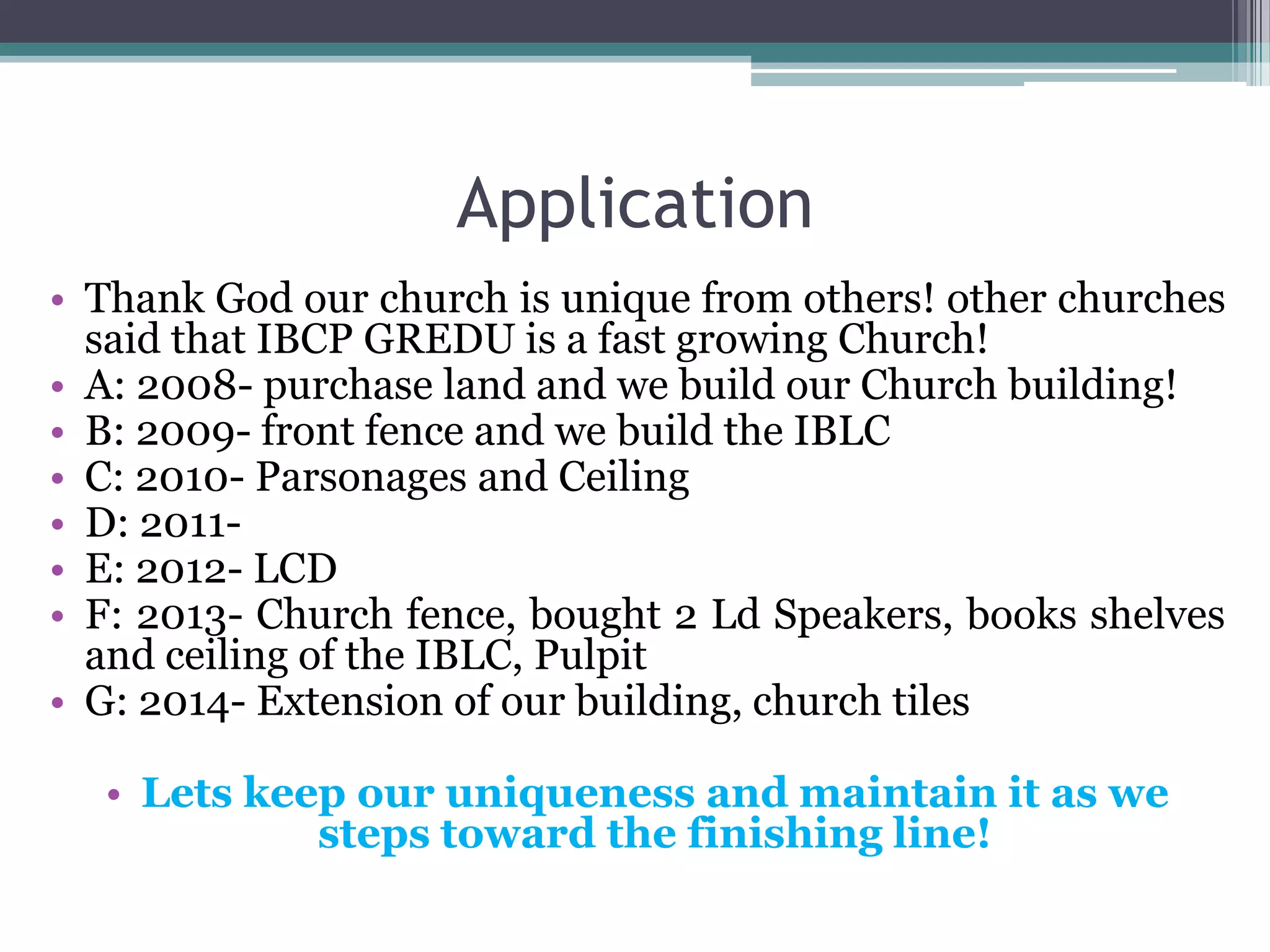 Application
• Thank God our church is unique from others! other churches
said that IBCP GREDU is a fast growing Church!
• A: 2008- purchase land and we build our Church building!
• B: 2009- front fence and we build the IBLC
• C: 2010- Parsonages and Ceiling
• D: 2011-
• E: 2012- LCD
• F: 2013- Church fence, bought 2 Ld Speakers, books shelves
and ceiling of the IBLC, Pulpit
• G: 2014- Extension of our building, church tiles
• Lets keep our uniqueness and maintain it as we
steps toward the finishing line!
 