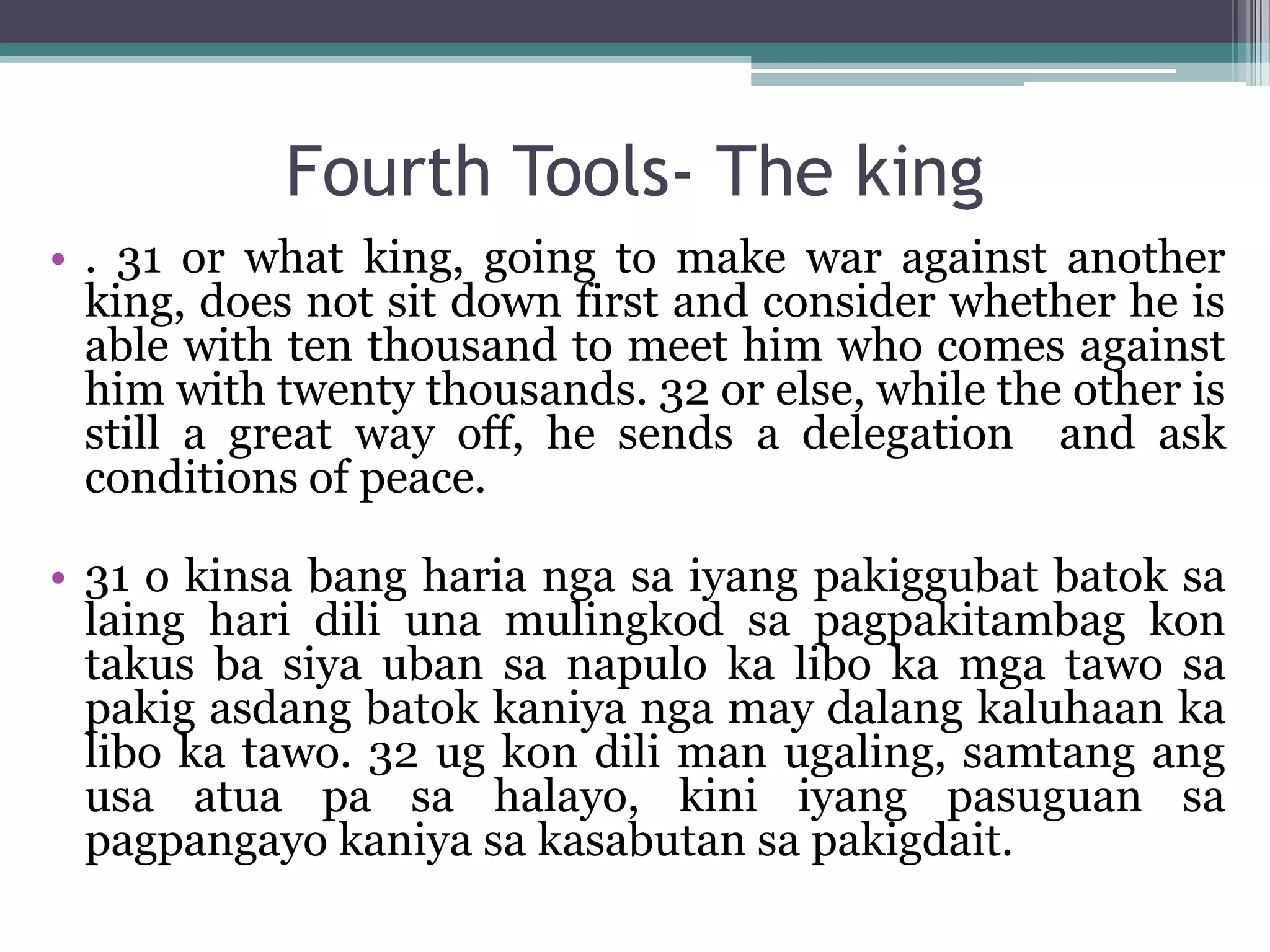 Fourth Tools- The king
• . 31 or what king, going to make war against another
king, does not sit down first and consider whether he is
able with ten thousand to meet him who comes against
him with twenty thousands. 32 or else, while the other is
still a great way off, he sends a delegation and ask
conditions of peace.
• 31 o kinsa bang haria nga sa iyang pakiggubat batok sa
laing hari dili una mulingkod sa pagpakitambag kon
takus ba siya uban sa napulo ka libo ka mga tawo sa
pakig asdang batok kaniya nga may dalang kaluhaan ka
libo ka tawo. 32 ug kon dili man ugaling, samtang ang
usa atua pa sa halayo, kini iyang pasuguan sa
pagpangayo kaniya sa kasabutan sa pakigdait.
 
