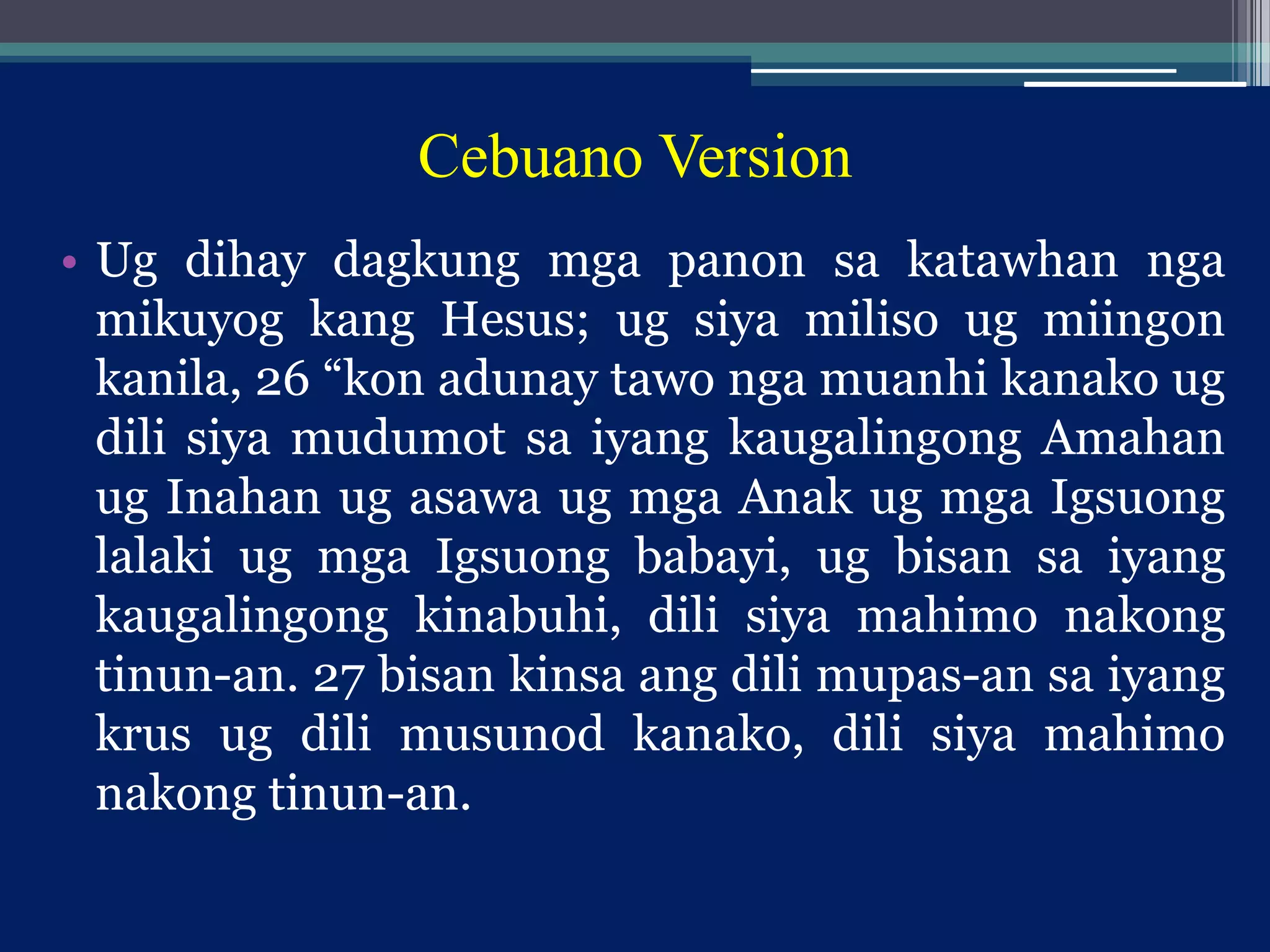 Cebuano Version
• Ug dihay dagkung mga panon sa katawhan nga
mikuyog kang Hesus; ug siya miliso ug miingon
kanila, 26 “kon adunay tawo nga muanhi kanako ug
dili siya mudumot sa iyang kaugalingong Amahan
ug Inahan ug asawa ug mga Anak ug mga Igsuong
lalaki ug mga Igsuong babayi, ug bisan sa iyang
kaugalingong kinabuhi, dili siya mahimo nakong
tinun-an. 27 bisan kinsa ang dili mupas-an sa iyang
krus ug dili musunod kanako, dili siya mahimo
nakong tinun-an.
 