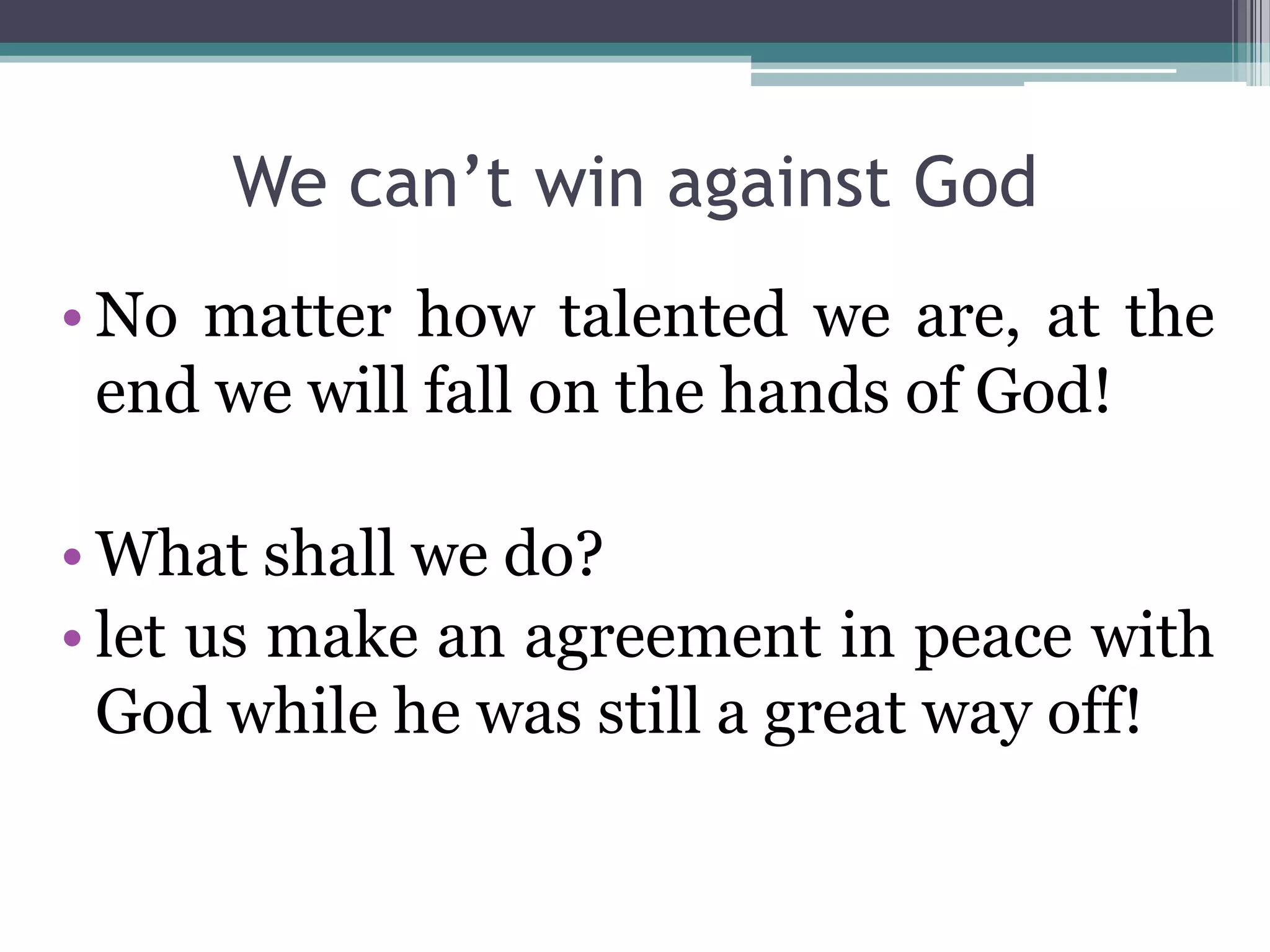 We can’t win against God
• No matter how talented we are, at the
end we will fall on the hands of God!
• What shall we do?
• let us make an agreement in peace with
God while he was still a great way off!
 