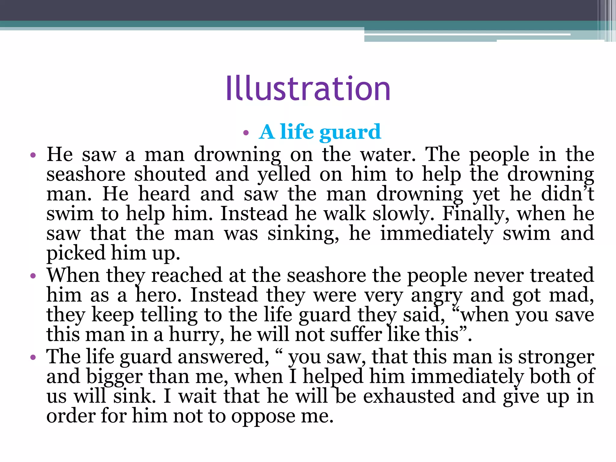 Illustration
• A life guard
• He saw a man drowning on the water. The people in the
seashore shouted and yelled on him to help the drowning
man. He heard and saw the man drowning yet he didn’t
swim to help him. Instead he walk slowly. Finally, when he
saw that the man was sinking, he immediately swim and
picked him up.
• When they reached at the seashore the people never treated
him as a hero. Instead they were very angry and got mad,
they keep telling to the life guard they said, “when you save
this man in a hurry, he will not suffer like this”.
• The life guard answered, “ you saw, that this man is stronger
and bigger than me, when I helped him immediately both of
us will sink. I wait that he will be exhausted and give up in
order for him not to oppose me.
 