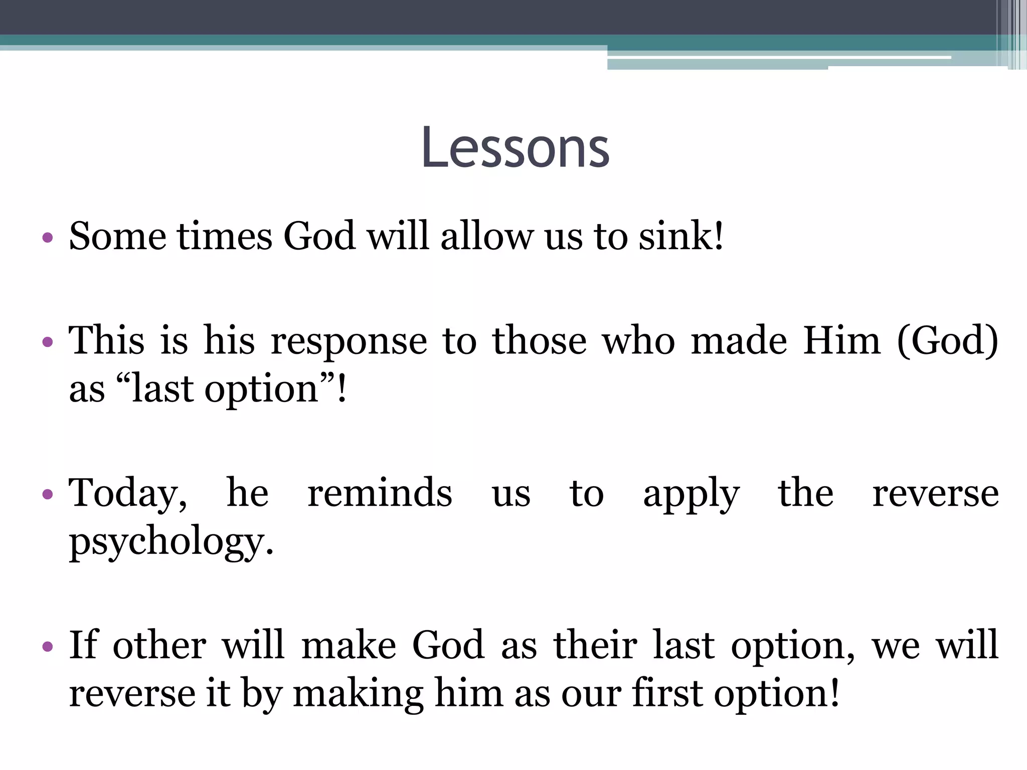 Lessons
• Some times God will allow us to sink!
• This is his response to those who made Him (God)
as “last option”!
• Today, he reminds us to apply the reverse
psychology.
• If other will make God as their last option, we will
reverse it by making him as our first option!
 