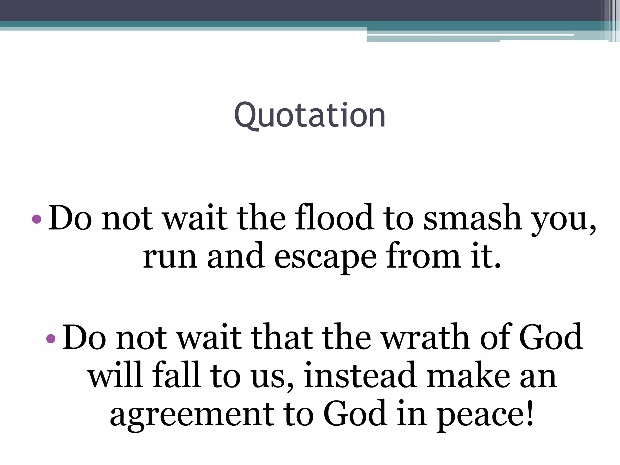 Quotation
•Do not wait the flood to smash you,
run and escape from it.
•Do not wait that the wrath of God
will fall to us, instead make an
agreement to God in peace!
 