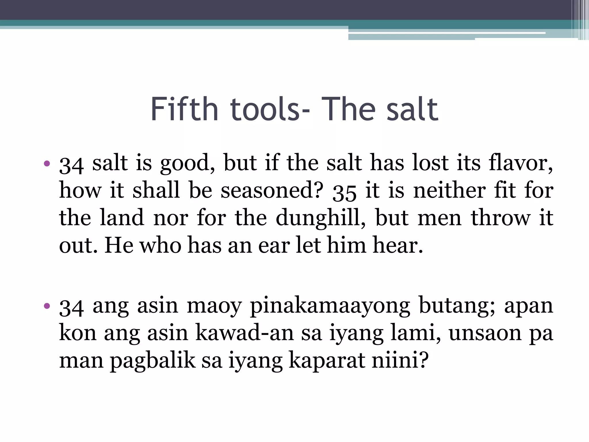 Fifth tools- The salt
• 34 salt is good, but if the salt has lost its flavor,
how it shall be seasoned? 35 it is neither fit for
the land nor for the dunghill, but men throw it
out. He who has an ear let him hear.
• 34 ang asin maoy pinakamaayong butang; apan
kon ang asin kawad-an sa iyang lami, unsaon pa
man pagbalik sa iyang kaparat niini?
 