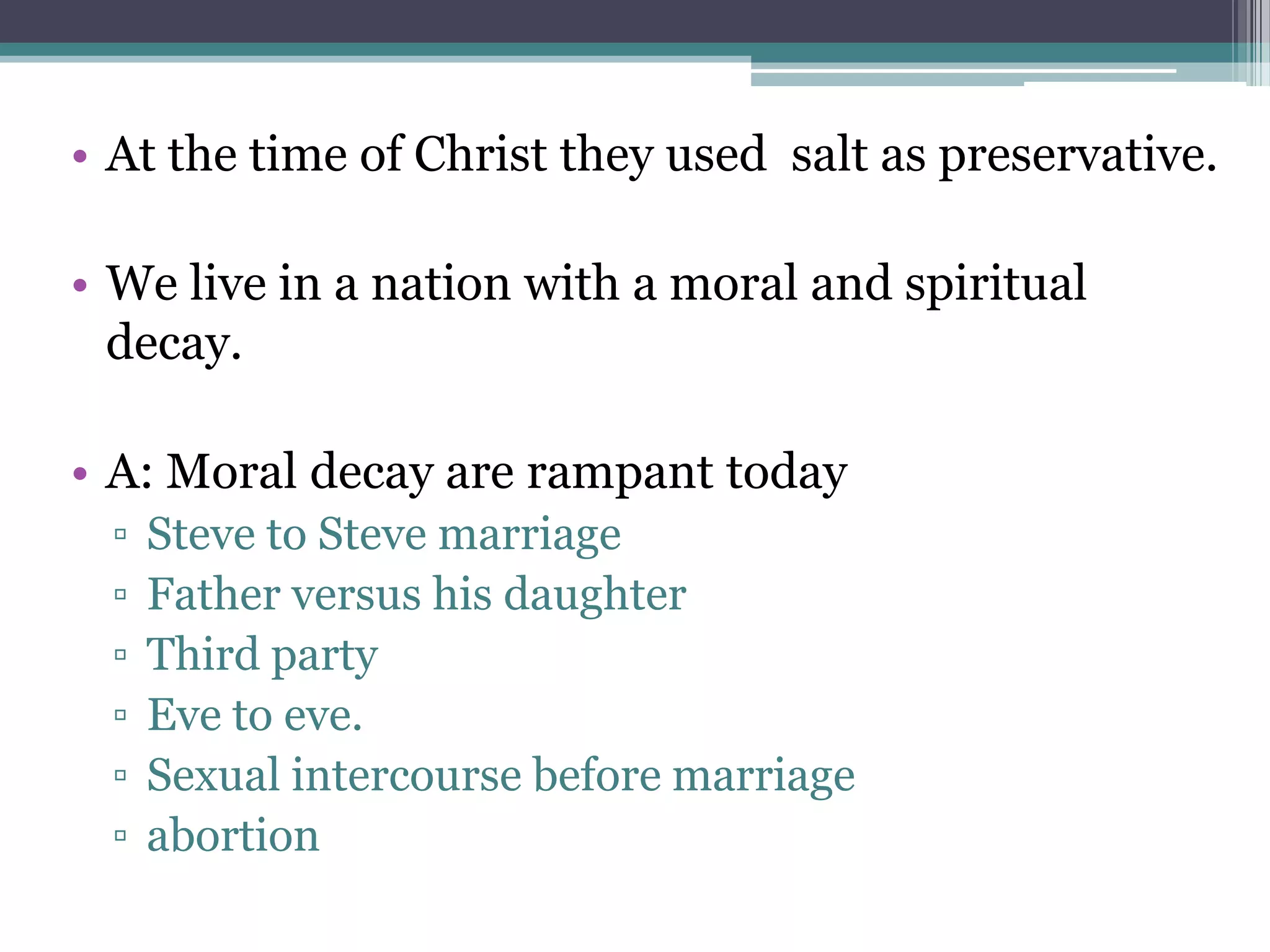 • At the time of Christ they used salt as preservative.
• We live in a nation with a moral and spiritual
decay.
• A: Moral decay are rampant today
▫ Steve to Steve marriage
▫ Father versus his daughter
▫ Third party
▫ Eve to eve.
▫ Sexual intercourse before marriage
▫ abortion
 