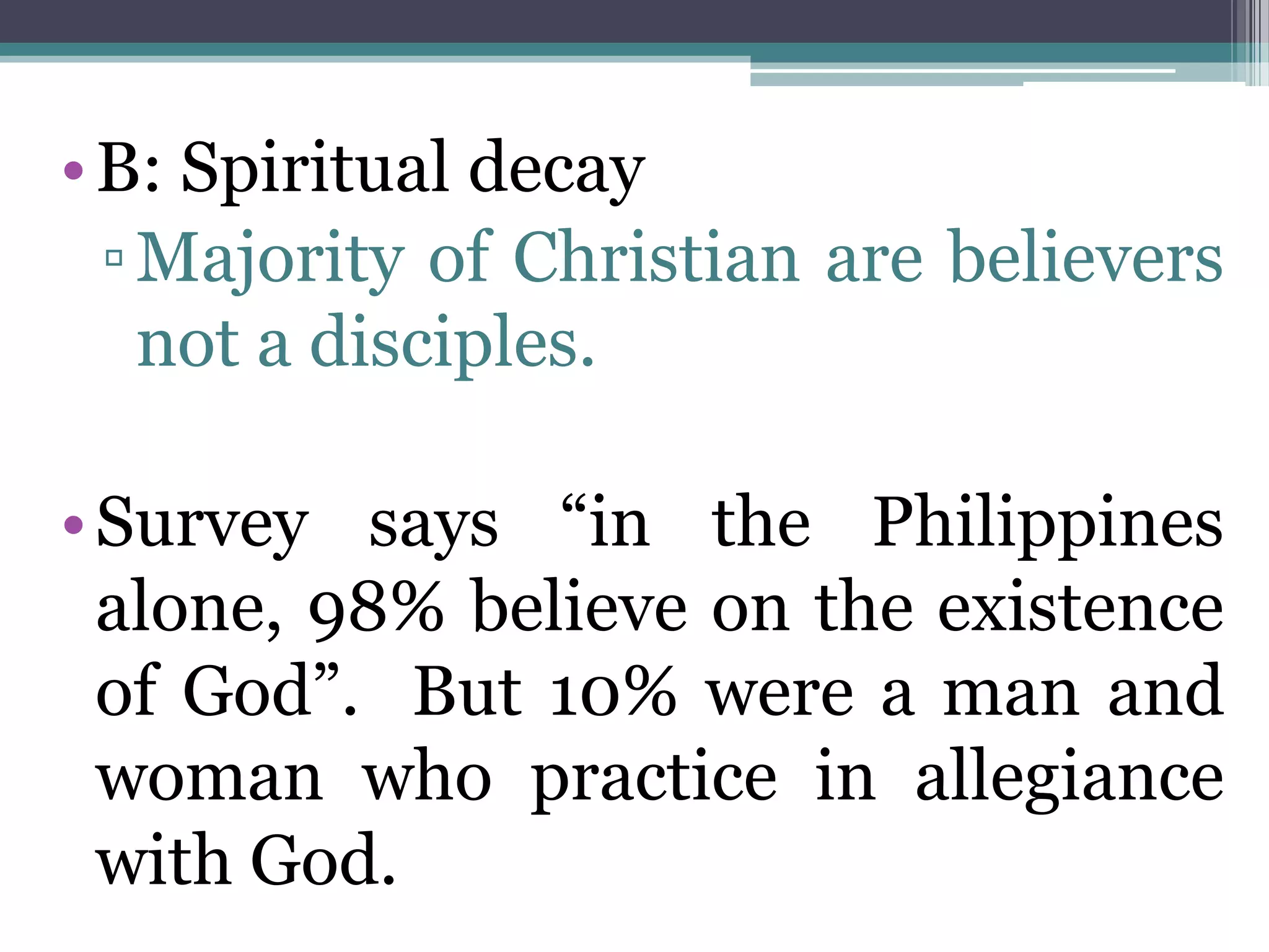 •B: Spiritual decay
▫Majority of Christian are believers
not a disciples.
•Survey says “in the Philippines
alone, 98% believe on the existence
of God”. But 10% were a man and
woman who practice in allegiance
with God.
 