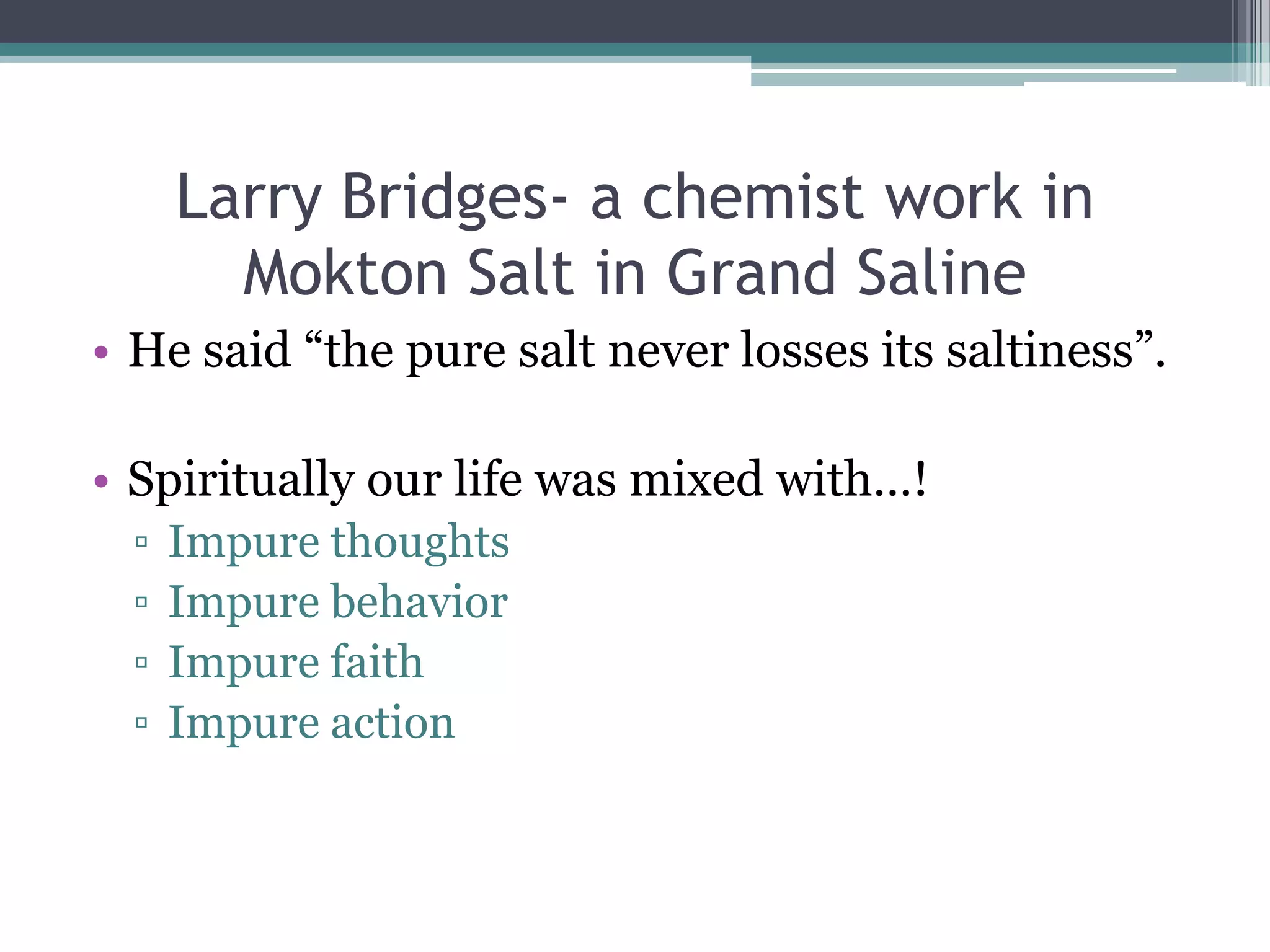 Larry Bridges- a chemist work in
Mokton Salt in Grand Saline
• He said “the pure salt never losses its saltiness”.
• Spiritually our life was mixed with…!
▫ Impure thoughts
▫ Impure behavior
▫ Impure faith
▫ Impure action
 