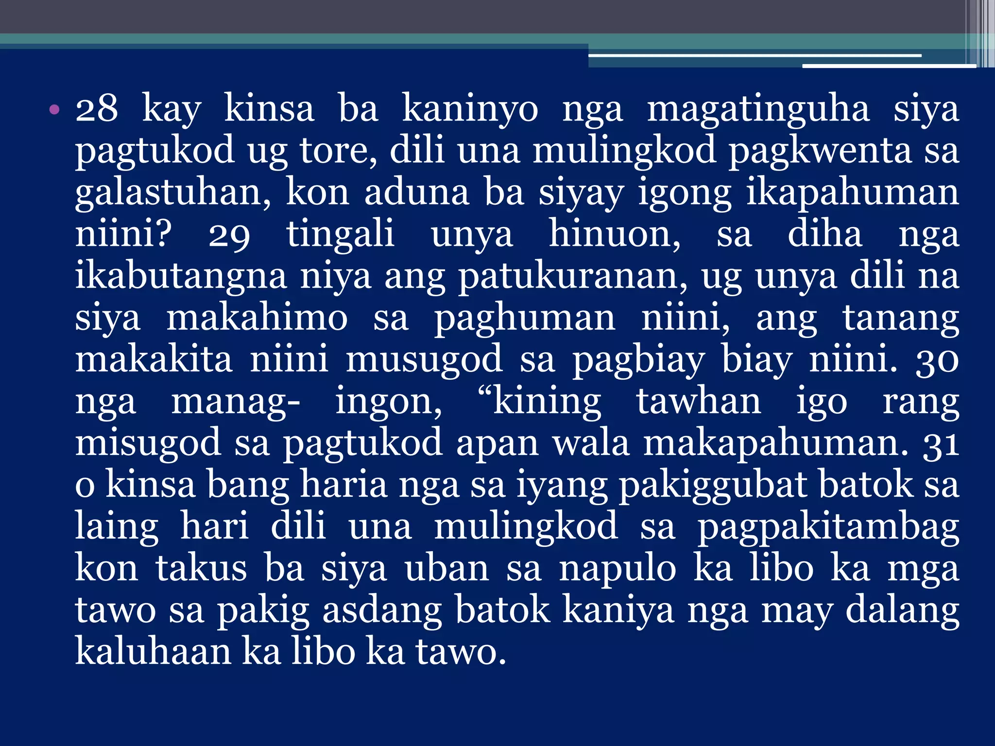 • 28 kay kinsa ba kaninyo nga magatinguha siya
pagtukod ug tore, dili una mulingkod pagkwenta sa
galastuhan, kon aduna ba siyay igong ikapahuman
niini? 29 tingali unya hinuon, sa diha nga
ikabutangna niya ang patukuranan, ug unya dili na
siya makahimo sa paghuman niini, ang tanang
makakita niini musugod sa pagbiay biay niini. 30
nga manag- ingon, “kining tawhan igo rang
misugod sa pagtukod apan wala makapahuman. 31
o kinsa bang haria nga sa iyang pakiggubat batok sa
laing hari dili una mulingkod sa pagpakitambag
kon takus ba siya uban sa napulo ka libo ka mga
tawo sa pakig asdang batok kaniya nga may dalang
kaluhaan ka libo ka tawo.
 