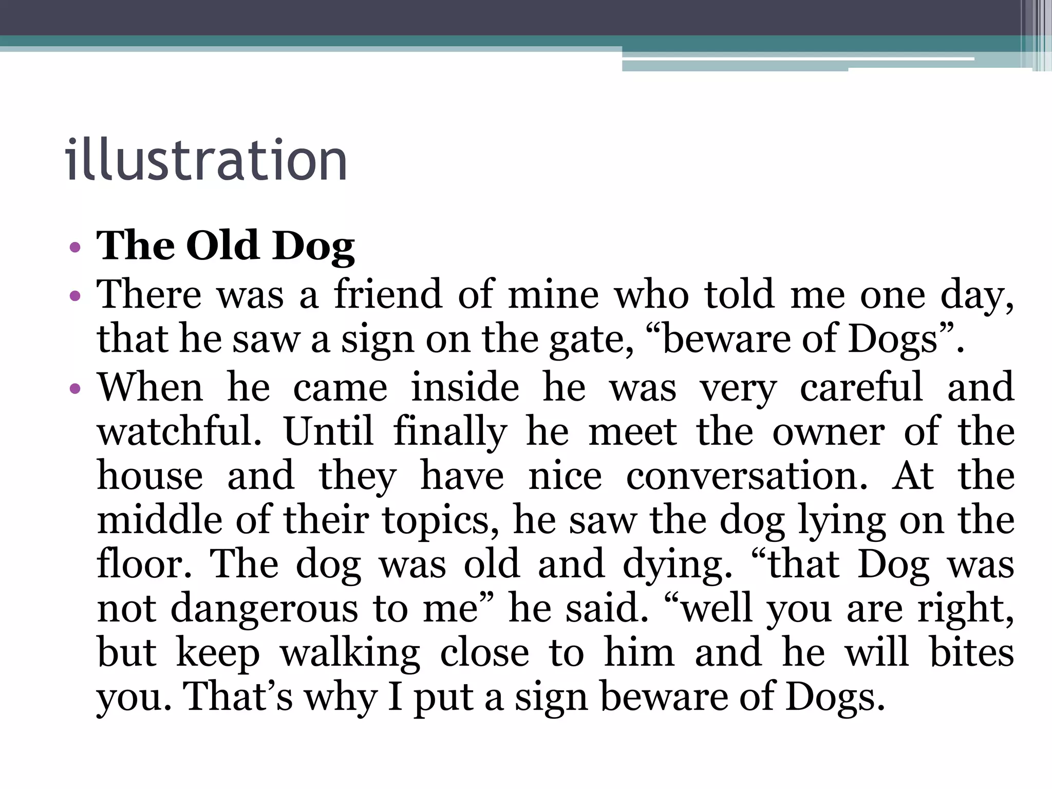 illustration
• The Old Dog
• There was a friend of mine who told me one day,
that he saw a sign on the gate, “beware of Dogs”.
• When he came inside he was very careful and
watchful. Until finally he meet the owner of the
house and they have nice conversation. At the
middle of their topics, he saw the dog lying on the
floor. The dog was old and dying. “that Dog was
not dangerous to me” he said. “well you are right,
but keep walking close to him and he will bites
you. That’s why I put a sign beware of Dogs.
 