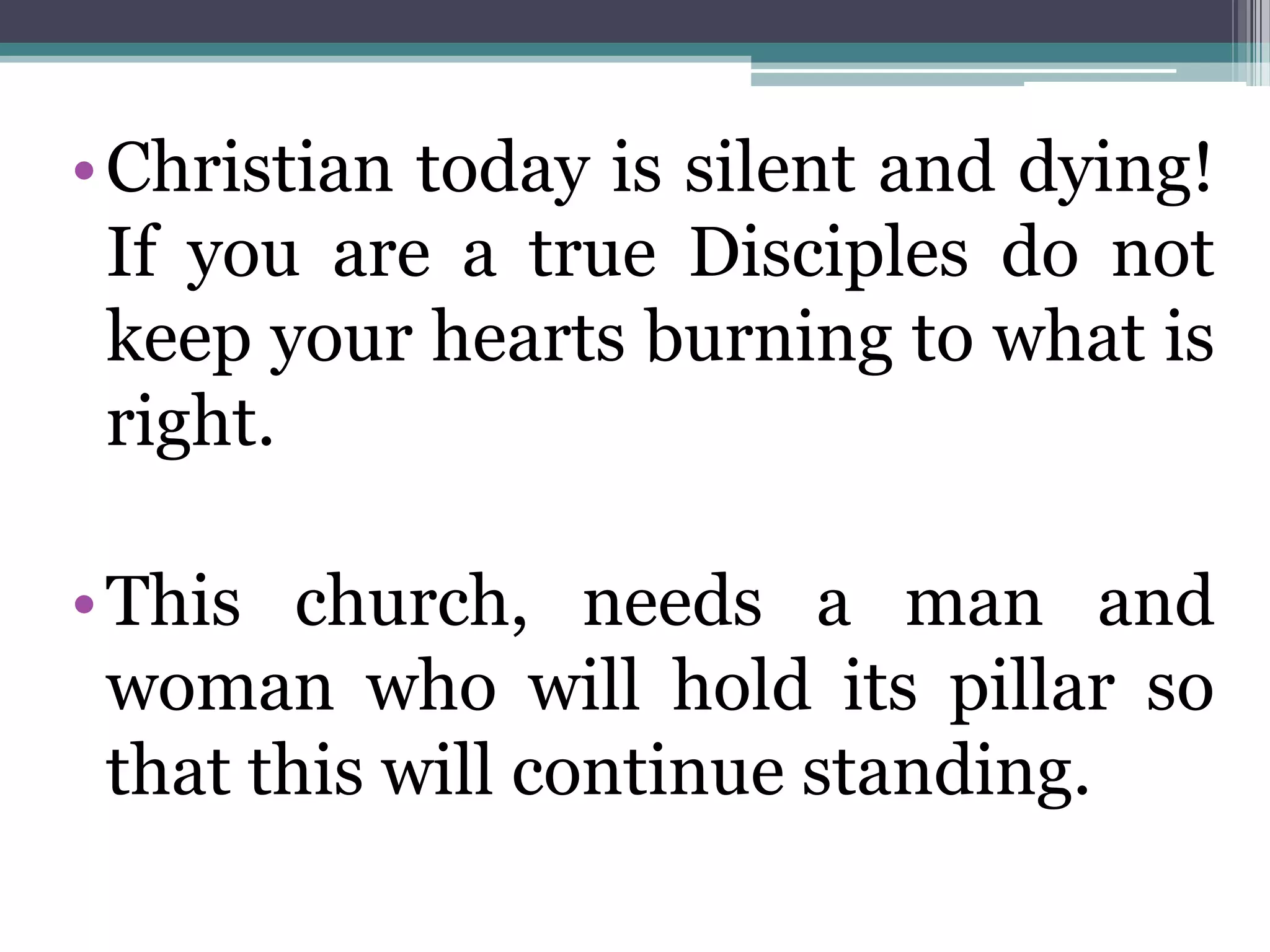 •Christian today is silent and dying!
If you are a true Disciples do not
keep your hearts burning to what is
right.
•This church, needs a man and
woman who will hold its pillar so
that this will continue standing.
 