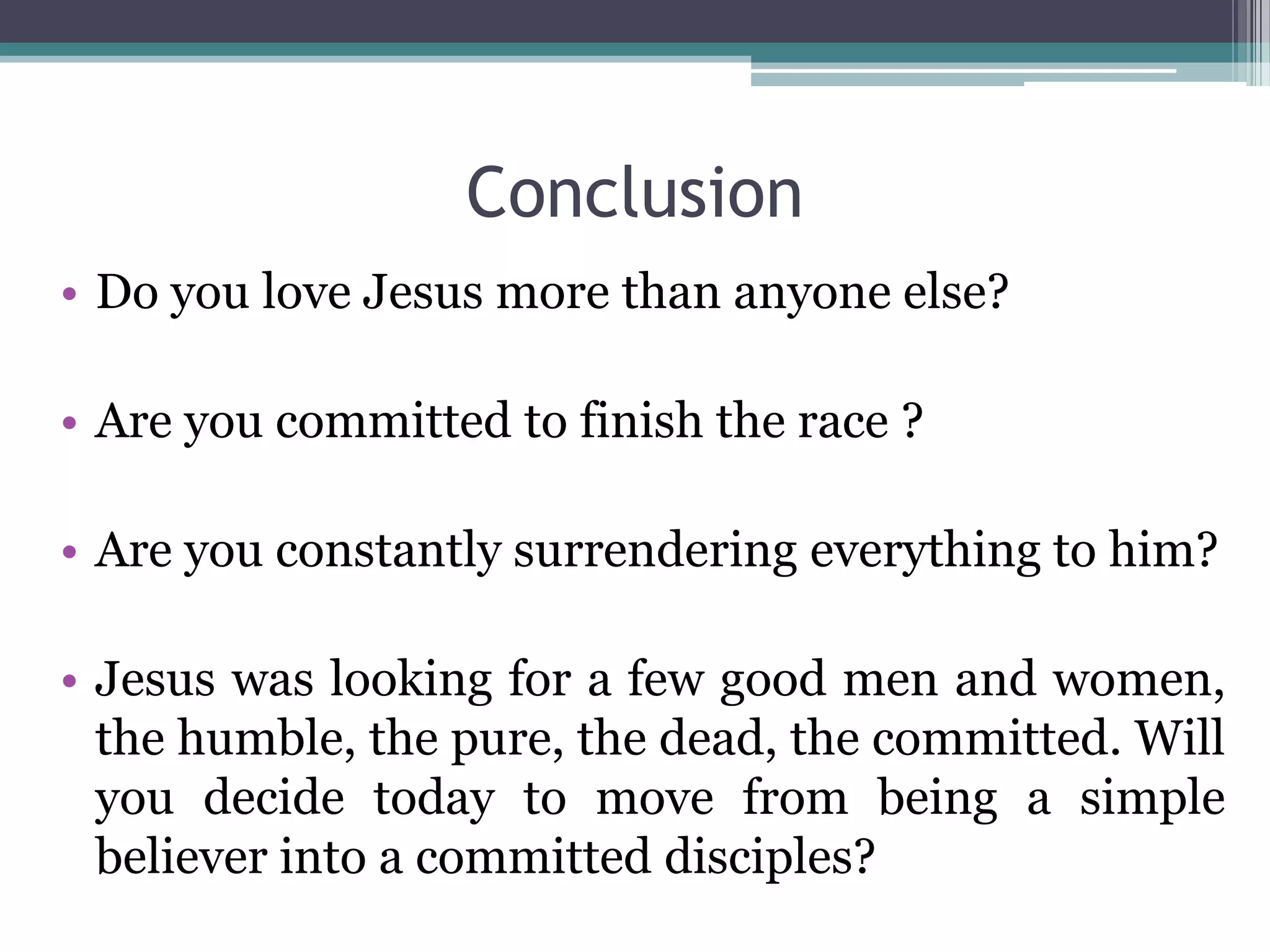 Conclusion
• Do you love Jesus more than anyone else?
• Are you committed to finish the race ?
• Are you constantly surrendering everything to him?
• Jesus was looking for a few good men and women,
the humble, the pure, the dead, the committed. Will
you decide today to move from being a simple
believer into a committed disciples?
 