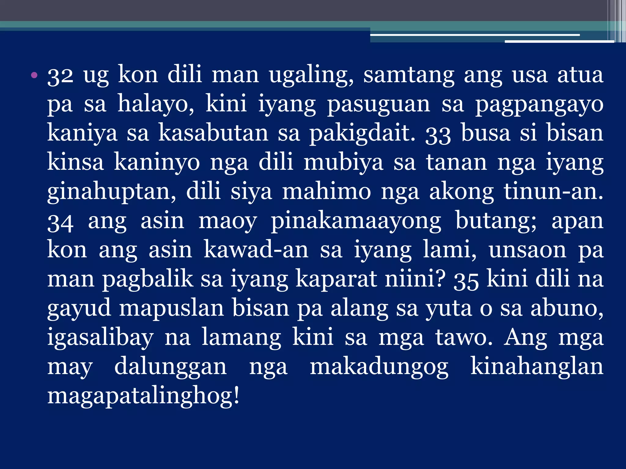 • 32 ug kon dili man ugaling, samtang ang usa atua
pa sa halayo, kini iyang pasuguan sa pagpangayo
kaniya sa kasabutan sa pakigdait. 33 busa si bisan
kinsa kaninyo nga dili mubiya sa tanan nga iyang
ginahuptan, dili siya mahimo nga akong tinun-an.
34 ang asin maoy pinakamaayong butang; apan
kon ang asin kawad-an sa iyang lami, unsaon pa
man pagbalik sa iyang kaparat niini? 35 kini dili na
gayud mapuslan bisan pa alang sa yuta o sa abuno,
igasalibay na lamang kini sa mga tawo. Ang mga
may dalunggan nga makadungog kinahanglan
magapatalinghog!
 