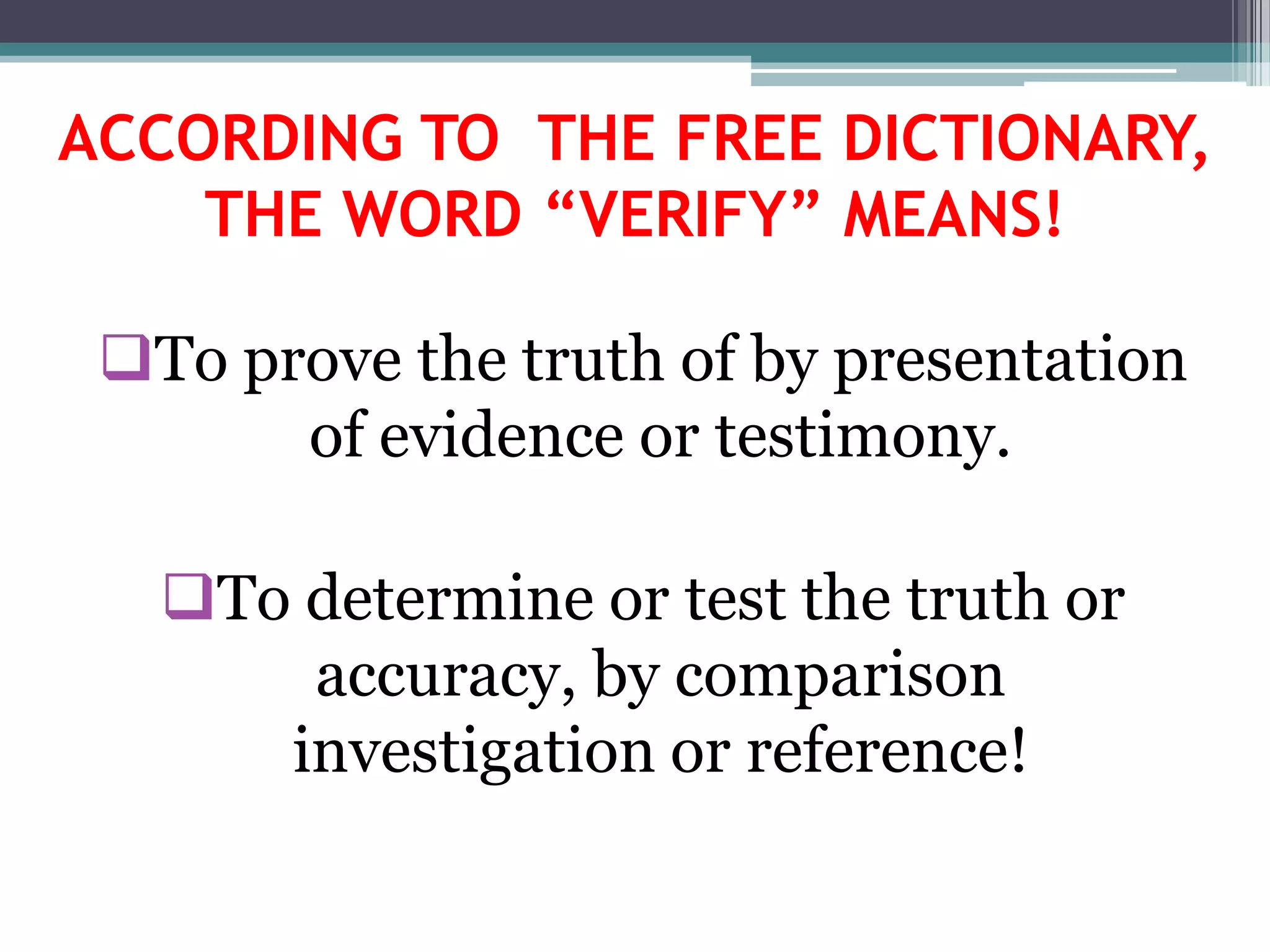 ACCORDING TO THE FREE DICTIONARY,
THE WORD “VERIFY” MEANS!
To prove the truth of by presentation
of evidence or testimony.
To determine or test the truth or
accuracy, by comparison
investigation or reference!
 