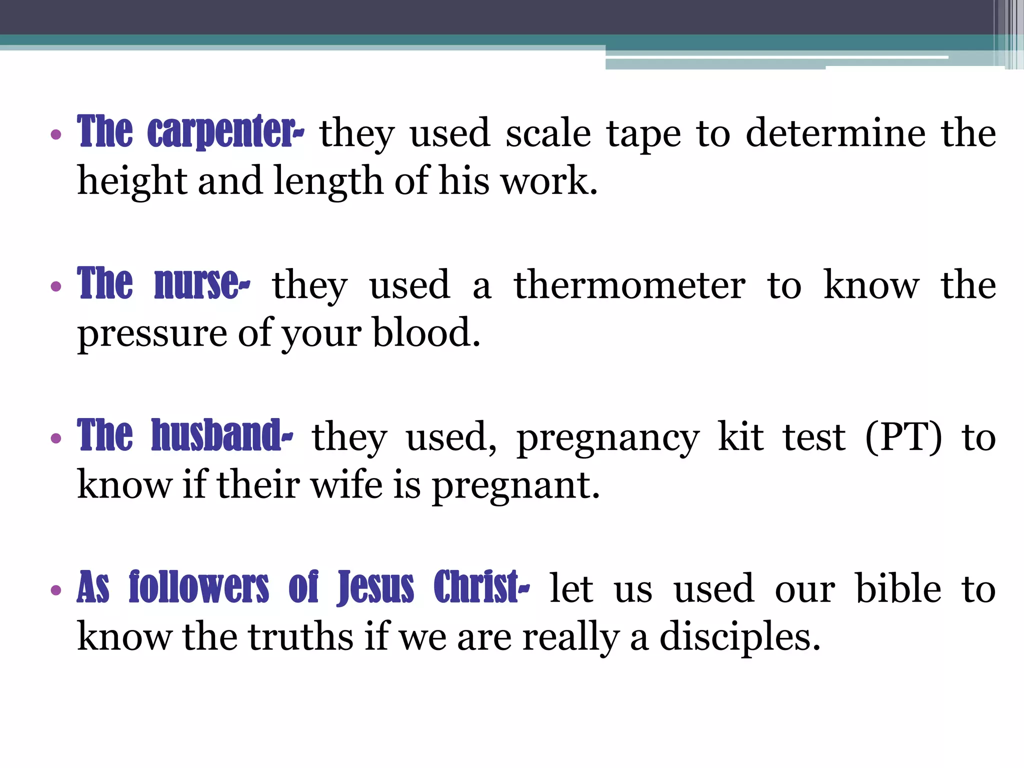 • The carpenter- they used scale tape to determine the
height and length of his work.
• The nurse- they used a thermometer to know the
pressure of your blood.
• The husband- they used, pregnancy kit test (PT) to
know if their wife is pregnant.
• As followers of Jesus Christ- let us used our bible to
know the truths if we are really a disciples.
 