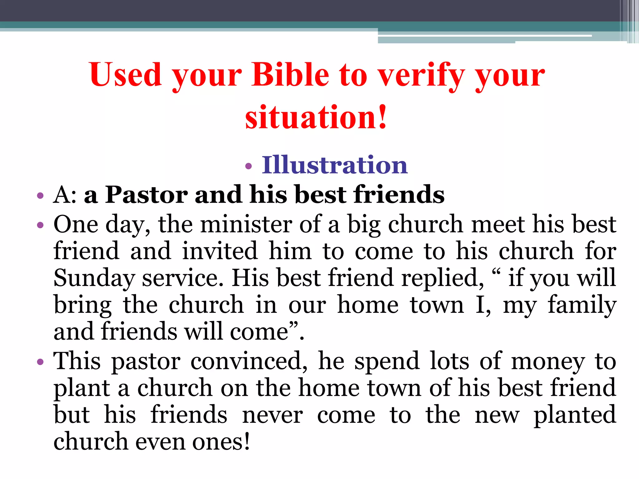 Used your Bible to verify your
situation!
• Illustration
• A: a Pastor and his best friends
• One day, the minister of a big church meet his best
friend and invited him to come to his church for
Sunday service. His best friend replied, “ if you will
bring the church in our home town I, my family
and friends will come”.
• This pastor convinced, he spend lots of money to
plant a church on the home town of his best friend
but his friends never come to the new planted
church even ones!
 