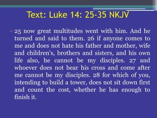 Text: Luke 14: 25-35 NKJV
• 25 now great multitudes went with him. And he
turned and said to them. 26 if anyone comes to
me and does not hate his father and mother, wife
and children's, brothers and sisters, and his own
life also, he cannot be my disciples. 27 and
whoever does not bear his cross and come after
me cannot be my disciples. 28 for which of you,
intending to build a tower, does not sit down first
and count the cost, whether he has enough to
finish it.
 