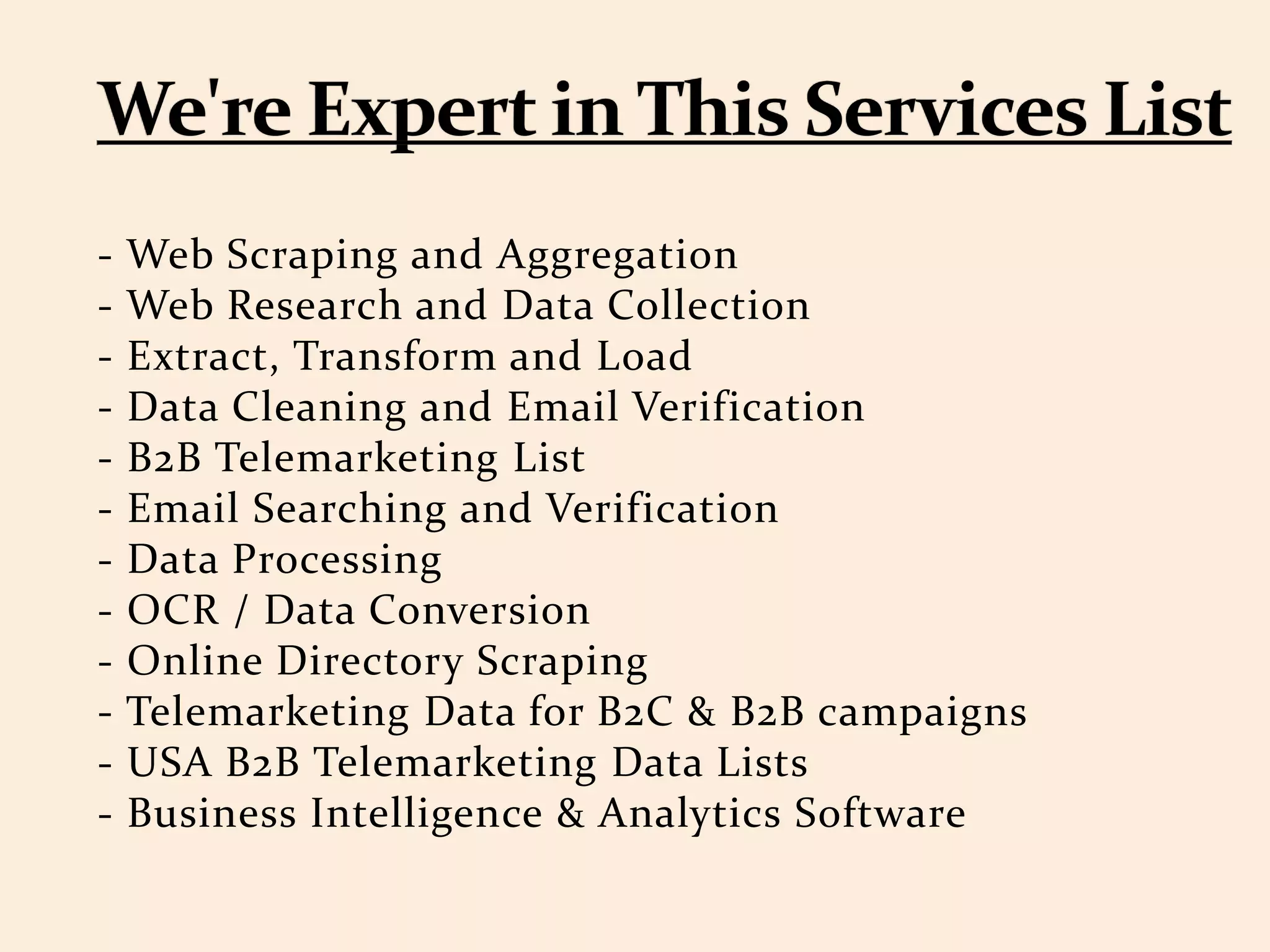 - Web Scraping and Aggregation
- Web Research and Data Collection
- Extract, Transform and Load
- Data Cleaning and Email Verification
- B2B Telemarketing List
- Email Searching and Verification
- Data Processing
- OCR / Data Conversion
- Online Directory Scraping
- Telemarketing Data for B2C & B2B campaigns
- USA B2B Telemarketing Data Lists
- Business Intelligence & Analytics Software
 