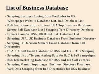 - Scraping Business Listing from FreeIndex in UK
- Whitepages Website Database List, B2B Database List
- B2B Lead Generation - Extract USA Top Business Database
- Scrape B2B Database List | Scraping Yelp Directory Database
- Extract Canada, USA, UK B2B & B2C Database List
- Scraping USA, UK Business Database From Business Directory
- Scraping IT Decision Makers Email Database from B2B
Directories
- USA, UK B2B Email Database of USA and UK - Data Scraping
- Scraping List of Telemarketing Data for B2C & B2B campaigns
- B2B Telemarketing Database for USA and UK Call Centers
- Scraping Manta, Superpages, Business Directory Database
- Web Data Scraping from B2B Directories for USA Business
 