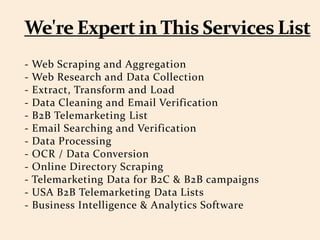 - Web Scraping and Aggregation
- Web Research and Data Collection
- Extract, Transform and Load
- Data Cleaning and Email Verification
- B2B Telemarketing List
- Email Searching and Verification
- Data Processing
- OCR / Data Conversion
- Online Directory Scraping
- Telemarketing Data for B2C & B2B campaigns
- USA B2B Telemarketing Data Lists
- Business Intelligence & Analytics Software
 