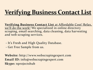Verifying Business Contact List at Affordable Cost! Relax,
we'll do the work! We specialized in online directory
scraping, email searching, data cleaning, data harvesting
and web scraping services.
- It’s Fresh and High Quality Database.
- Get Free Sample from us.
Website: http://www.webscrapingexpert.com
Email ID: info@webscrapingexpert.com
Skype: nprojectshub
 