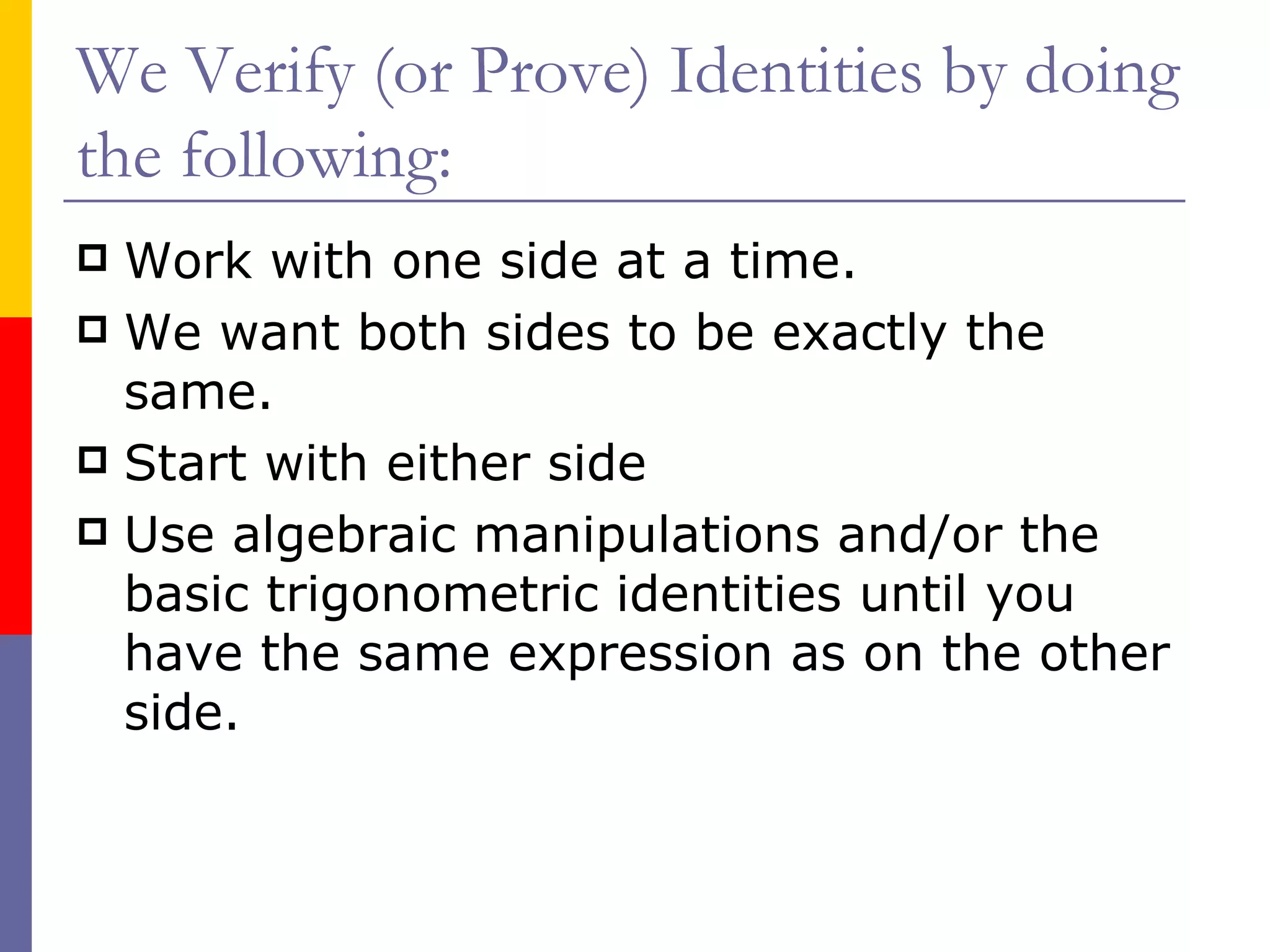 We Verify (or Prove) Identities by doing the following: Work with one side at a time. We want both sides to be exactly the same. Start with either side Use algebraic manipulations and/or the basic trigonometric identities until you have the same expression as on the other side. 