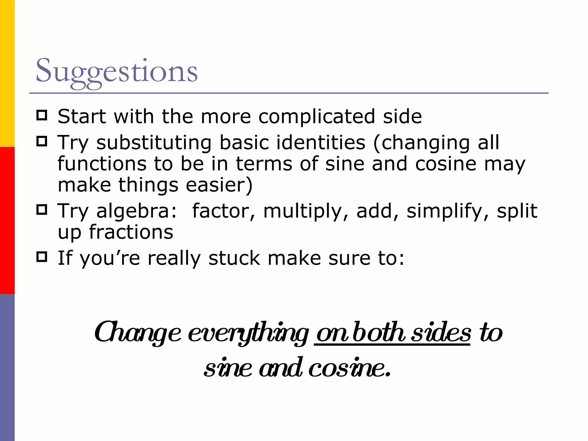 Suggestions Start with the more complicated side Try substituting basic identities (changing all functions to be in terms of sine and cosine may make things easier) Try algebra:  factor, multiply, add, simplify, split up fractions If you’re really stuck make sure to: Change everything  on both sides  to sine and cosine. 