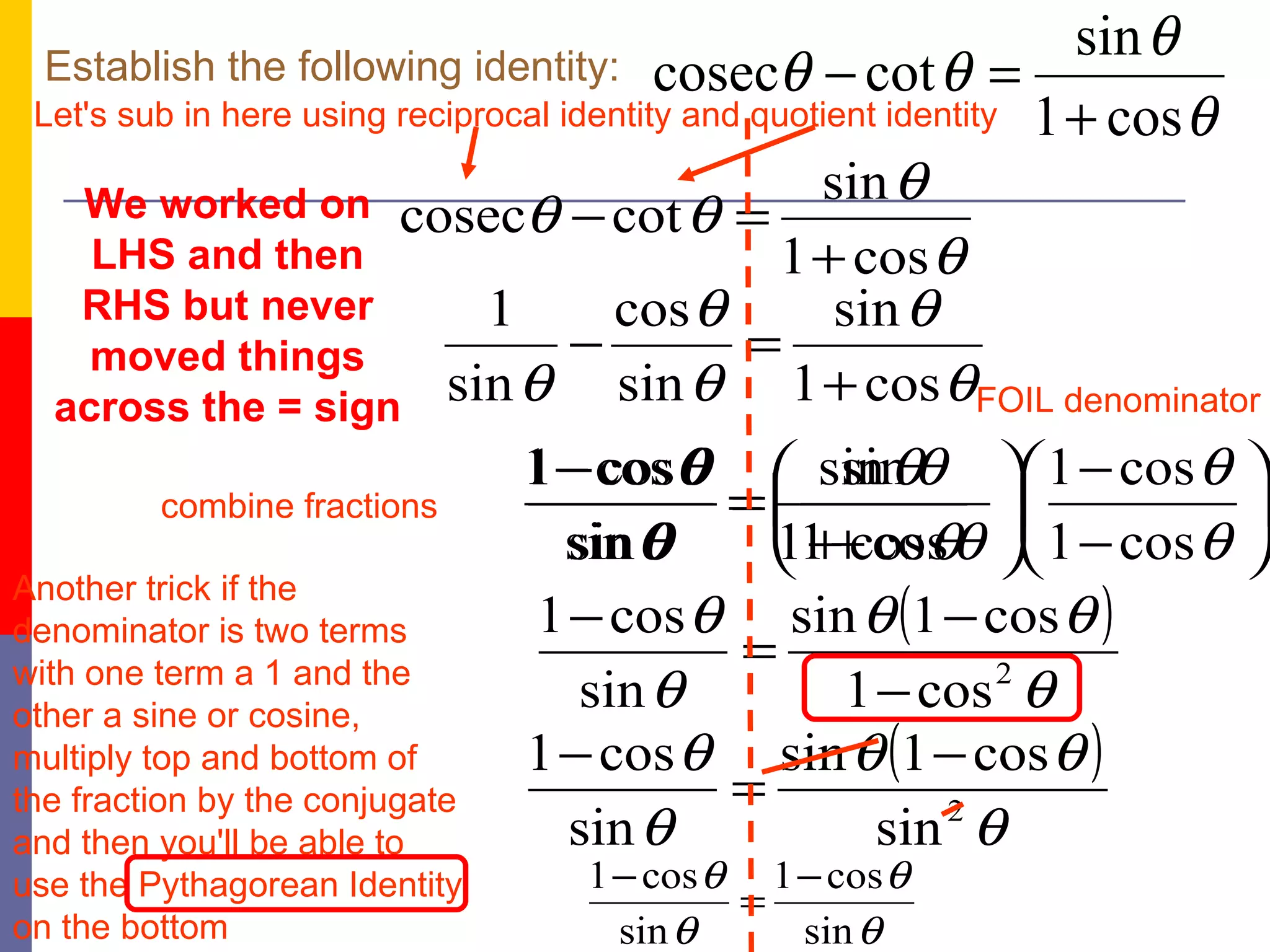 Establish the following identity: Let's sub in here using reciprocal identity and quotient identity Another trick if the denominator is two terms with one term a 1 and the other a sine or cosine, multiply top and bottom of the fraction by the conjugate and then you'll be able to use the Pythagorean Identity on the bottom We worked on LHS and then RHS but never moved things across the = sign combine fractions FOIL denominator 