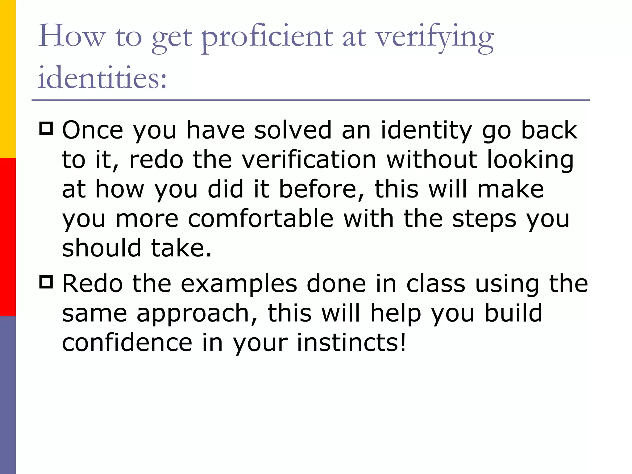 How to get proficient at verifying identities: Once you have solved an identity go back to it, redo the verification without looking at how you did it before, this will make you more comfortable with the steps you should take. Redo the examples done in class using the same approach, this will help you build confidence in your instincts! 