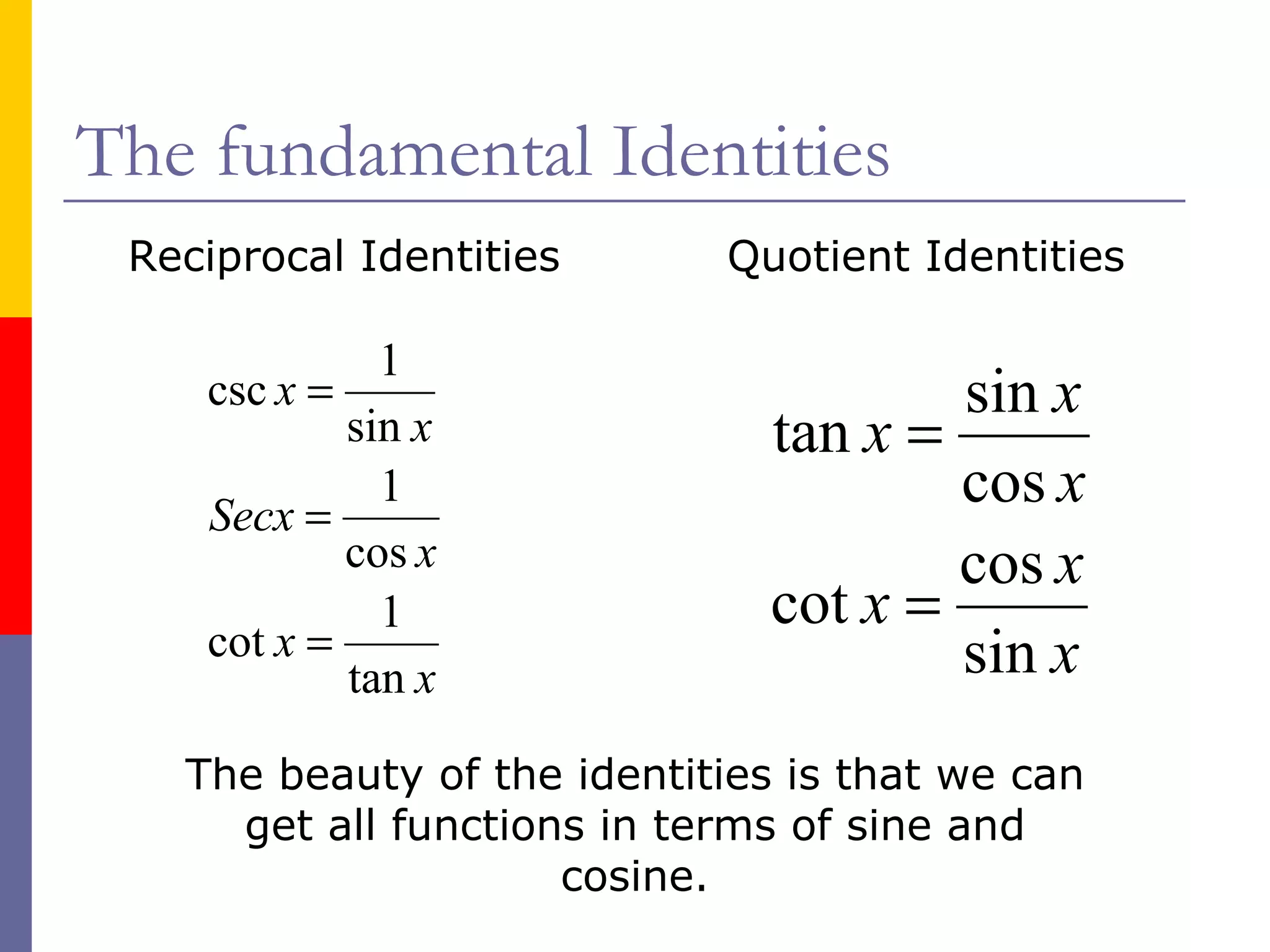 The fundamental Identities Reciprocal Identities Quotient Identities The beauty of the identities is that we can get all functions in terms of sine and cosine. 