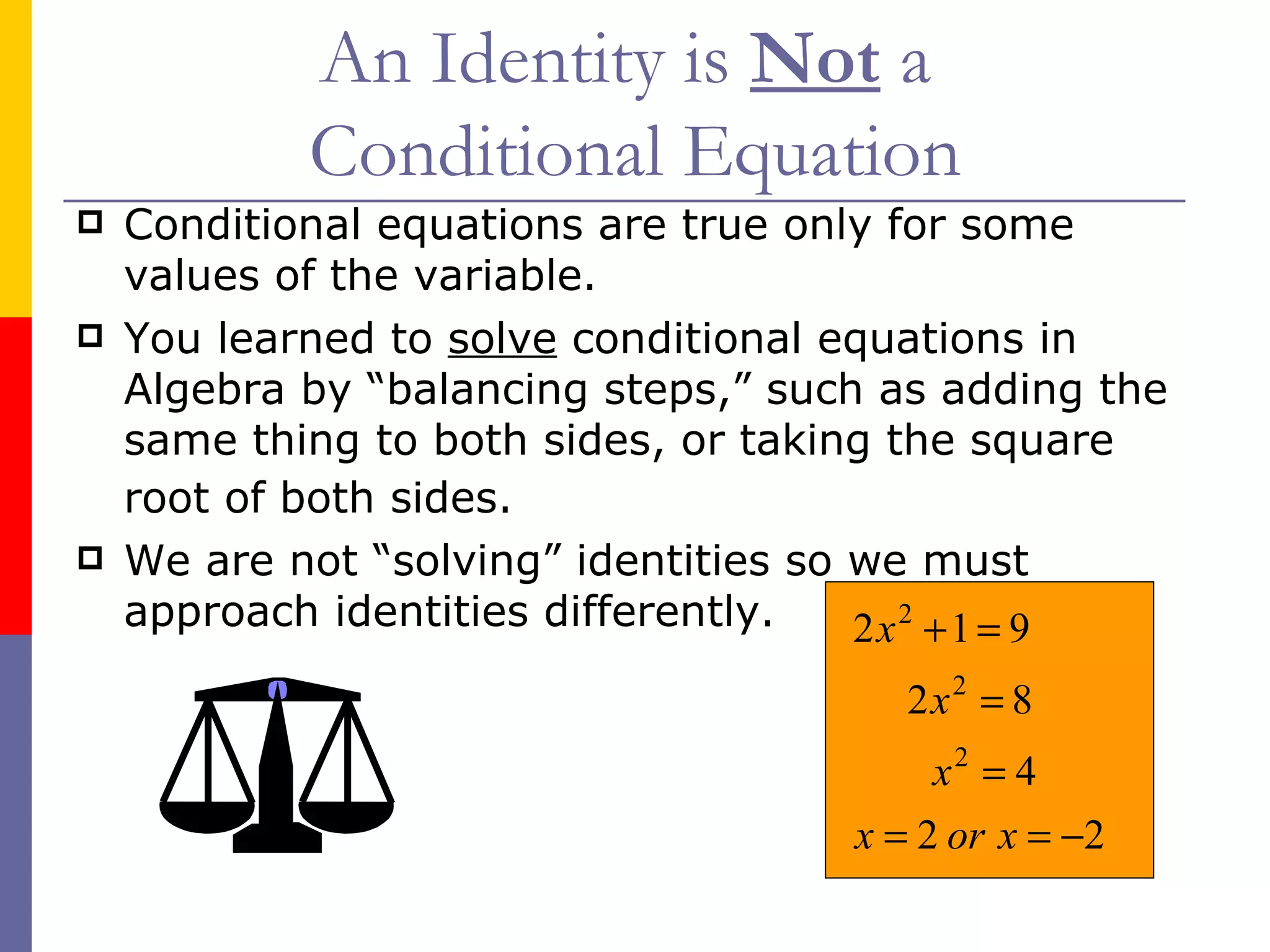 An Identity is  Not  a  Conditional Equation Conditional equations are true only for some values of the variable. You learned to  solve  conditional equations in Algebra by “balancing steps,” such as adding the same thing to both sides, or taking the square root of both sides.   We are not “solving” identities so we must approach identities differently. 