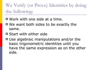 We Verify (or Prove) Identities by doing the following: Work with one side at a time. We want both sides to be exactly the same. Start with either side Use algebraic manipulations and/or the basic trigonometric identities until you have the same expression as on the other side. 