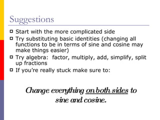 Suggestions Start with the more complicated side Try substituting basic identities (changing all functions to be in terms of sine and cosine may make things easier) Try algebra:  factor, multiply, add, simplify, split up fractions If you’re really stuck make sure to: Change everything  on both sides  to sine and cosine. 