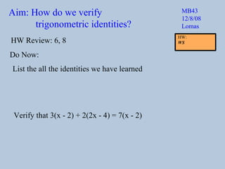 Aim: How do we verify  trigonometric identities? MB43 12/8/08 Lomas Do Now: List the all the identities we have learned HW Review: 6, 8 Verify that 3(x - 2) + 2(2x - 4) = 7(x - 2) HW:  WS 