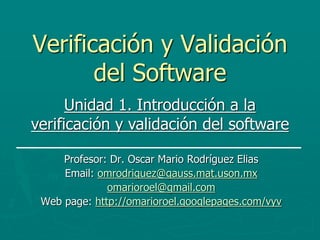 Verificación y Validación
del Software
Profesor: Dr. Oscar Mario Rodríguez Elias
Email: omrodriguez@gauss.mat.uson.mx
omarioroel@gmail.com
Web page: http://omarioroel.googlepages.com/vyv
Unidad 1. Introducción a la
verificación y validación del software
 