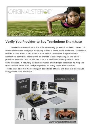 Verify You Provider to Buy Trenbolone Enanthate
Trenbolone Enanthate is basically extremely powerful anabolic steroid. All
of the Trenbolone compounds having identical Trenbolone hormone. Difference
will be occurs when it mixed with ester which sometimes help to release
hormone's activities. Trenbolone Enanthate is contemplating as the one of
potential steroids. And as per the stats it is itself four times powerful than
testosterones. It naturally does more water and nitrogen retention to help the
users to look more hard and pumped up. In many cases we note that
Trenbolone does not have estrogen based side effects. But one can face issues
like gyncomastia and bloat.
 