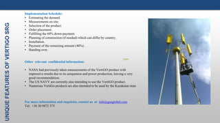 UNIQUEFEATURESOFVERTIGOSRG III. THE ELECTRONICS
Implementation Schedule:
• Estimating the demand.
• Measurements on site.
• Selection of the product.
• Order placement.
• Fulfilling the 60% down-payment.
• Planning of construction (if needed) which can differ by country.
• Installation.
• Payment of the remaining amount (40%).
• Handing over.
Other relevant confidential information:
• NASA had previously taken measurements of the VertiGO product with
impressive results due to its uniqueness and power production, leaving a very
good recommendation.
• The US NAVY are currently also intending to use the VertiGO product.
• Numerous VertiGo products are also intended to be used by the Kazakstan state
For more information and enquiries, contact us at info@guaglobal.com
Tel: +36 30 9872 375
 