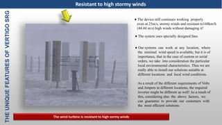 THEUNIQUEFEATURESOFVERTIGOSRG
♦ The system uses specially designed fans
♦ The device still continues working properly
even at 25m/s, stormy winds and resistant to160km/h
(44.44 m/s) high winds without damaging it!
♦ Our systems can work at any location, where
the minimal wind speed is available, but it is of
importance, that in the case of custom or serial
orders, we take into consideration the particular
local environmental characteristics. Thus we are
really able to install our solutions suitable at
different locations and local wind conditions.
As a result of the different requirements of Volts
and Ampers in different locations, the required
inverter might be different as well! As a result of
this, considering also the above factors, we
can guarantee to provide our customers with
the most efficient solutions.
The wind turbine is resistant to high sormy winds
Resistant to high stormy winds
 