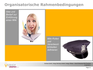 Organisatorische Rahmenbedingungen
Idee und
Bedarf zur
Einführung
eines Wiki




                      Wiki-Rollen
                      und
                      Verantwort-
                      lichkeiten
                      definieren




                 Andreas Genth, Verigy Germany GmbH | Verigy VShare – Good Enterprise Wiki Practices
                                                                                       9/28/2011

                                                                                           Page 11
 