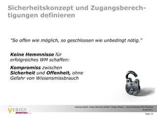 Sicherheitskonzept und Zugangsberech-
tigungen definieren



"So offen wie möglich, so geschlossen wie unbedingt nötig."


Keine Hemmnisse für
erfolgreiches WM schaffen:
Kompromiss zwischen
Sicherheit und Offenheit, ohne
Gefahr von Wissensmissbrauch




                             Andreas Genth, Verigy Germany GmbH | Verigy VShare – Good Enterprise Wiki Practices
                                                                                                   9/28/2011

                                                                                                       Page 15
 