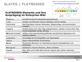 (Quelle: The state of Enterprise 2.0 - By Dion Hinchcliffe)


SLATES / FLATNESSES

FLATNESSES-Elemente und ihre
Ausprägung im Enterprise-Wiki
 Freeform           WYSIWYG-ähnliche Bearbeitungsfunktionen
 Links              Inhalte und Personen können beliebig verlinkt werden
 Authorship         Alle Mitarbeiter können Wikiseiten, Blogeinträge und Kommentare
                    erstellen
 Tagging            Inhalte lassen sich über Tags kategorisieren, welche in Form einer Tag
                    Cloud dargestellt werden können
 Network-oriented   Aufbau eines bereichsübergreifenden persönlichen Netzwerks mit
                    anderen Nutzern
 Extensions         Vorschläge bei Suchbegriffen und Tagvergabe
 Search             Space-übergreifende Suchfunktion
 Social             Persönliche Bereiche zur Darstellung eigener Kompetenzen und
                    Interessen
 Emergence          Dashboard, Activity Streams, Status Updates
 Signals            Über RSS und E-Mail-Alert können Spaces oder Seiten abonniert
                    werden

                                        Andreas Genth, Verigy Germany GmbH | Verigy VShare – Good Enterprise Wiki Practices
                                                                                                              9/28/2011

                                                                                                                                 Page 17
 